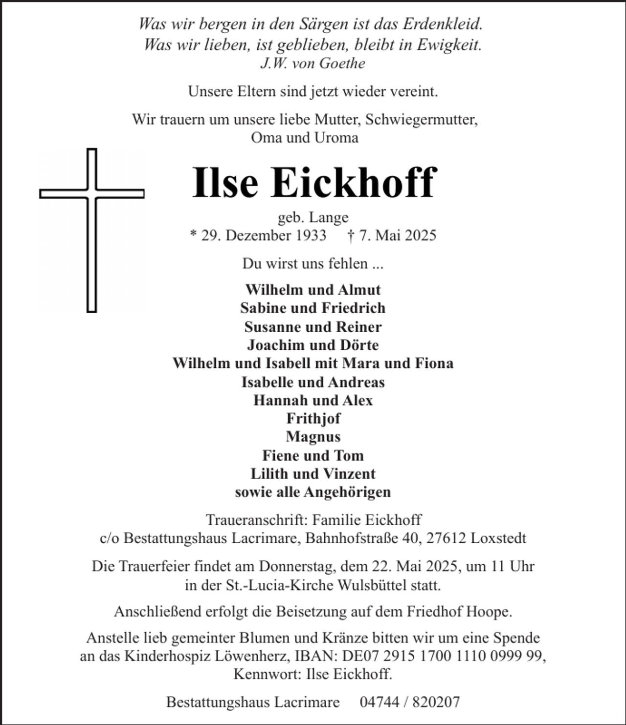 <p>Was wir bergen in den Särgen ist das Erdenkleid.<br />Was wir lieben, ist geblieben, bleibt in Ewigkeit.<br />J.W. von Goethe</p><p>Unsere Eltern sind jetzt wieder vereint.<br />Wir trauern um unsere liebe Mutter, Schwiegermutter,<br />Oma und Uroma</p><p>Ilse Eickhoff</p><p>geb. Lange<br />* 29. Dezember 1933 † 7. Mai 2025<br />Du wirst uns fehlen ...<br />Wilhelm und Almut<br />Sabine und Friedrich<br />Susanne und Reiner<br />Joachim und Dörte<br />Wilhelm und Isabell mit Mara und Fiona<br />Isabelle und Andreas<br />Hannah und Alex<br />Frithjof<br />Magnus<br />Fiene und Tom<br />Lilith und Vinzent<br />sowie alle Angehörigen<br />Traueranschrift: Familie Eickhoff<br />c/o Bestattungshaus Lacrimare, Bahnhofstraße 40, 27612 Loxstedt<br />Die Trauerfeier findet am Donnerstag, dem 22. Mai 2025, um 11 Uhr<br />in der St.-Lucia-Kirche Wulsbüttel statt.<br />Anschließend erfolgt die Beisetzung auf dem Friedhof Hoope.<br />Anstelle lieb gemeinter Blumen und Kränze bitten wir um eine Spende<br />an das Kinderhospiz Löwenherz, IBAN: DE07 2915 1700 1119,<br />Kennwort: Ilse Eickhoff.<br />Bestattungshaus Lacrimare</p><p>04744 / 820207</p>