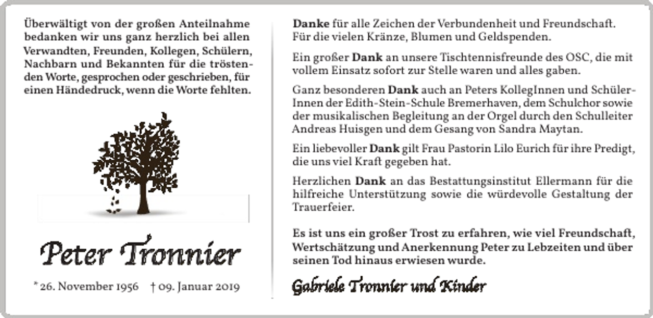 <p>Überwältigt von der großen Anteilnahme<br />bedanken wir uns ganz herzlich bei allen<br />Verwandten, Freunden, Kollegen, Schülern,<br />Nachbarn und Bekannten für die tröstenden Worte, gesprochen oder geschrieben, für<br />einen Händedruck, wenn die Worte fehlten.</p><p>Danke für alle Zeichen der Verbundenheit und Freundschaft.<br />Für die vielen Kränze, Blumen und Geldspenden.<br />Ein großer Dank an unsere Tischtennisfreunde des OSC, die mit<br />vollem Einsatz sofort zur Stelle waren und alles gaben.<br />Ganz besonderen Dank auch an Peters KollegInnen und SchülerInnen der Edith-Stein-Schule Bremerhaven, dem Schulchor sowie<br />der musikalischen Begleitung an der Orgel durch den Schulleiter<br />Andreas Huisgen und dem Gesang von Sandra Maytan.<br />Ein liebevoller Dank gilt Frau Pastorin Lilo Eurich für ihre Predigt,<br />die uns viel Kraft gegeben hat.<br />Herzlichen Dank an das Bestattungsinstitut Ellermann für die<br />hilfreiche Unterstützung sowie die würdevolle Gestaltung der<br />Trauerfeier.</p><p>Peter Tronnier<br />* 26. November 1956 † 09. Januar 2019</p><p>Es ist uns ein großer Trost zu erfahren, wie viel Freundschaft,<br />Wertschätzung und Anerkennung Peter zu Lebzeiten und über<br />seinen Tod hinaus erwiesen wurde.</p><p>Gabriele Tronnier und Kinder</p>