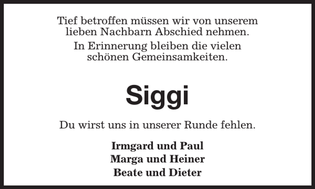 <p>Tief betroffen müssen wir von unserem<br />lieben Nachbarn Abschied nehmen.<br />In Erinnerung bleiben die vielen<br />schönen Gemeinsamkeiten.</p><p>Siggi<br />Du wirst uns in unserer Runde fehlen.<br />Irmgard und Paul<br />Marga und Heiner<br />Beate und Dieter</p>
