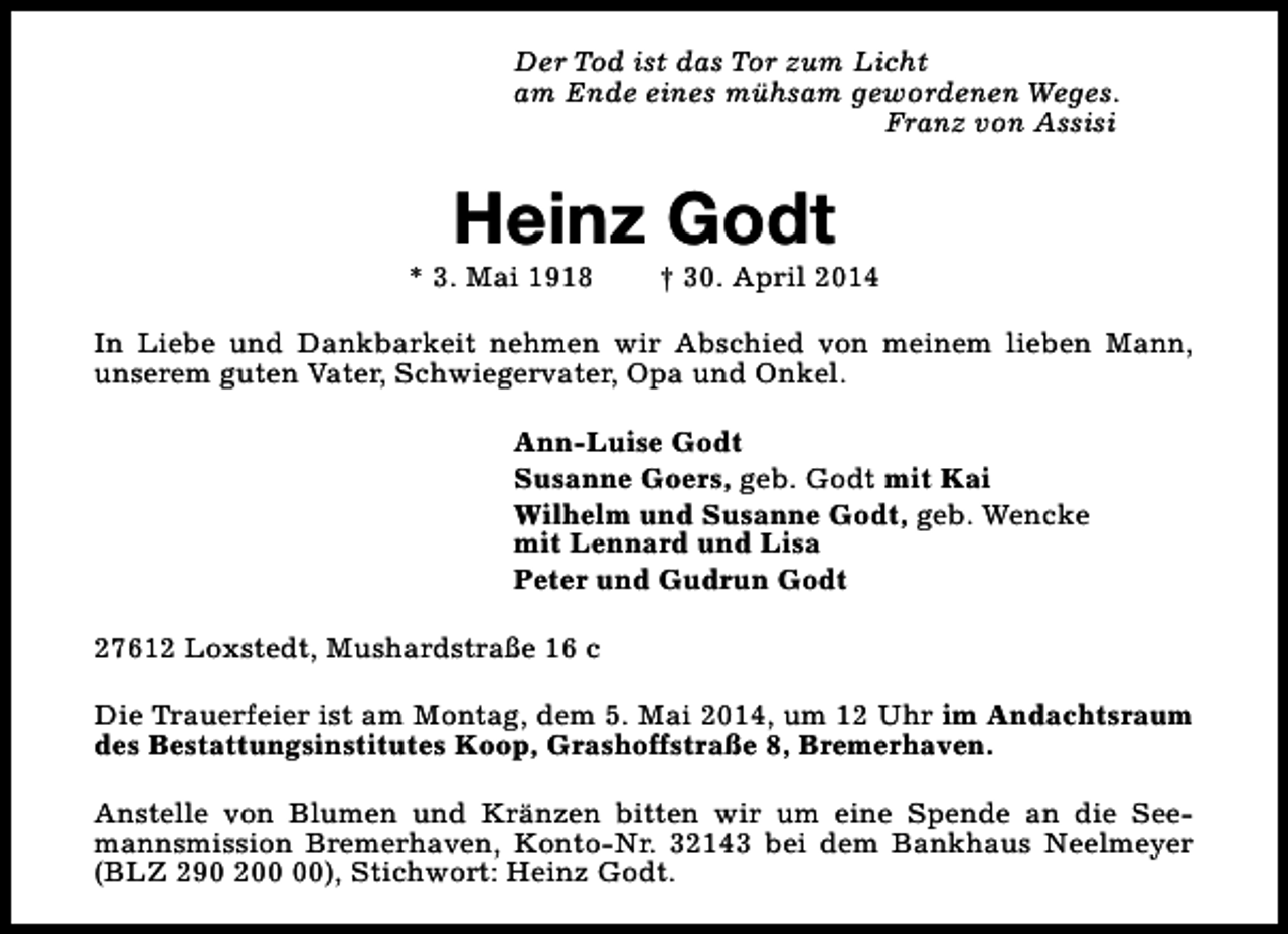 <p>Der Tod ist das Tor zum Licht<br />am Ende eines mühsam gewordenen Weges.<br />Franz von Assisi</p><p>Heinz Godt</p><p>* 3. Mai 1918</p><p>† 30. April 2014</p><p>In Liebe und Dankbarkeit nehmen wir Abschied von meinem lieben Mann,<br />unserem guten Vater, Schwiegervater, Opa und Onkel.<br />Ann-Luise Godt<br />Susanne Goers, geb. Godt mit Kai<br />Wilhelm und Susanne Godt, geb. Wencke<br />mit Lennard und Lisa<br />Peter und Gudrun Godt<br />27612 Loxstedt, Mushardstraße 16 c<br />Die Trauerfeier ist am Montag, dem 5. Mai 2014, um 12 Uhr im Andachtsraum<br />des Bestattungsinstitutes Koop, Grashoffstraße 8, Bremerhaven.<br />Anstelle von Blumen und Kränzen bitten wir um eine Spende an die Seemannsmission Bremerhaven, Konto-Nr. 32143 bei dem Bankhaus Neelmeyer<br />(BLZ 290 2), Stichwort: Heinz Godt.</p>