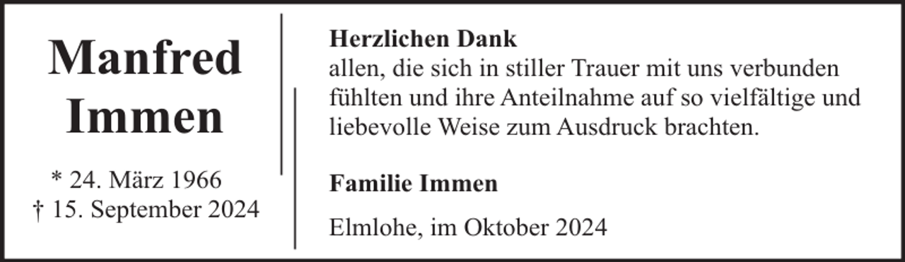 <p>Manfred<br />Immen<br />* 24. März 1966<br />† 15. September 2024</p><p>Herzlichen Dank<br />allen, die sich in stiller Trauer mit uns verbunden<br />fühlten und ihre Anteilnahme auf so vielfältige und<br />liebevolle Weise zum Ausdruck brachten.<br />Familie Immen<br />Elmlohe, im Oktober 2024</p>
