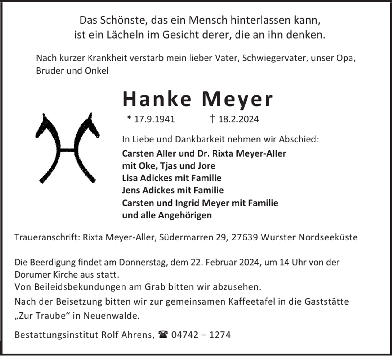 <p>Das Schönste, das ein Mensch hinterlassen kann,<br />ist ein Lächeln im Gesicht derer, die an ihn denken.<br />Nach kurzer Krankheit verstarb mein lieber Vater, Schwiegervater, unser Opa,<br />Bruder und Onkel</p><p>Hanke Meyer<br />* 17.9.1941</p><p>† 18.2.2024</p><p>In Liebe und Dankbarkeit nehmen wir Abschied:<br />Carsten Aller und Dr. Rixta Meyer-Aller<br />mit Oke, Tjas und Jore<br />Lisa Adickes mit Familie<br />Jens Adickes mit Familie<br />Carsten und Ingrid Meyer mit Familie<br />und alle Angehörigen<br />Traueranschrift: Rixta Meyer-Aller, Südermarren 29, 27639 Wurster Nordseeküste<br />Die Beerdigung findet am Donnerstag, dem 22. Februar 2024, um 14 Uhr von der<br />Dorumer Kirche aus statt.<br />Von Beileidsbekundungen am Grab bitten wir abzusehen.<br />Nach der Beisetzung bitten wir zur gemeinsamen Kaffeetafel in die Gaststätte<br />„Zur Traube“ in Neuenwalde.<br />Bestattungsinstitut Rolf Ahrens,  04742 – 1274</p>