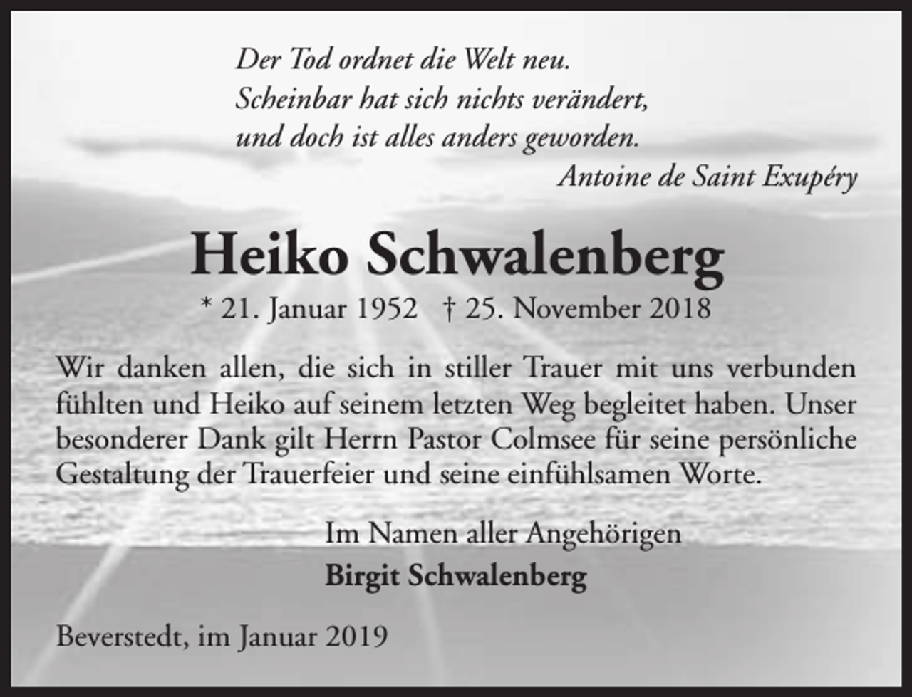 <p>Der Tod ordnet die Welt neu.<br />Scheinbar hat sich nichts verändert,<br />und doch ist alles anders geworden.<br />Antoine de Saint Exupéry</p><p>Heiko Schwalenberg<br />* 21. Januar 1952 † 25. November 2018</p><p>Wir danken allen, die sich in stiller Trauer mit uns verbunden<br />fühlten und Heiko auf seinem letzten Weg begleitet haben. Unser<br />besonderer Dank gilt Herrn Pastor Colmsee für seine persönliche<br />Gestaltung der Trauerfeier und seine einfühlsamen Worte.<br />Im Namen aller Angehörigen<br />Birgit Schwalenberg<br />Beverstedt, im Januar 2019</p>