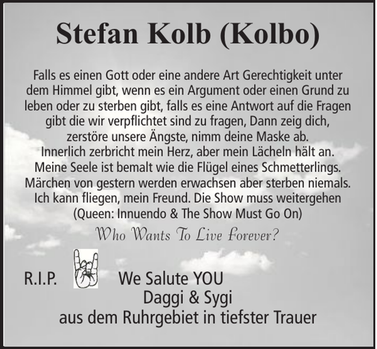 <p>Stefan Kolb (Kolbo)<br />Falls es einen Gott oder eine andere Art Gerechtigkeit unter<br />dem Himmel gibt, wenn es ein Argument oder einen Grund zu<br />leben oder zu sterben gibt, falls es eine Antwort auf die Fragen<br />gibt die wir verpflichtet sind zu fragen, Dann zeig dich,<br />zerstöre unsere Ängste, nimm deine Maske ab.<br />Innerlich zerbricht mein Herz, aber mein Lächeln hält an.<br />Meine Seele ist bemalt wie die Flügel eines Schmetterlings.<br />Märchen von gestern werden erwachsen aber sterben niemals.<br />Ich kann fliegen, mein Freund. Die Show muss weitergehen<br />(Queen: Innuendo &amp; The Show Must Go On)</p><p>Who Wants To Live Forever?<br />R.I.P.</p><p>We Salute YOU<br />Daggi &amp; Sygi<br />aus dem Ruhrgebiet in tiefster Trauer</p>