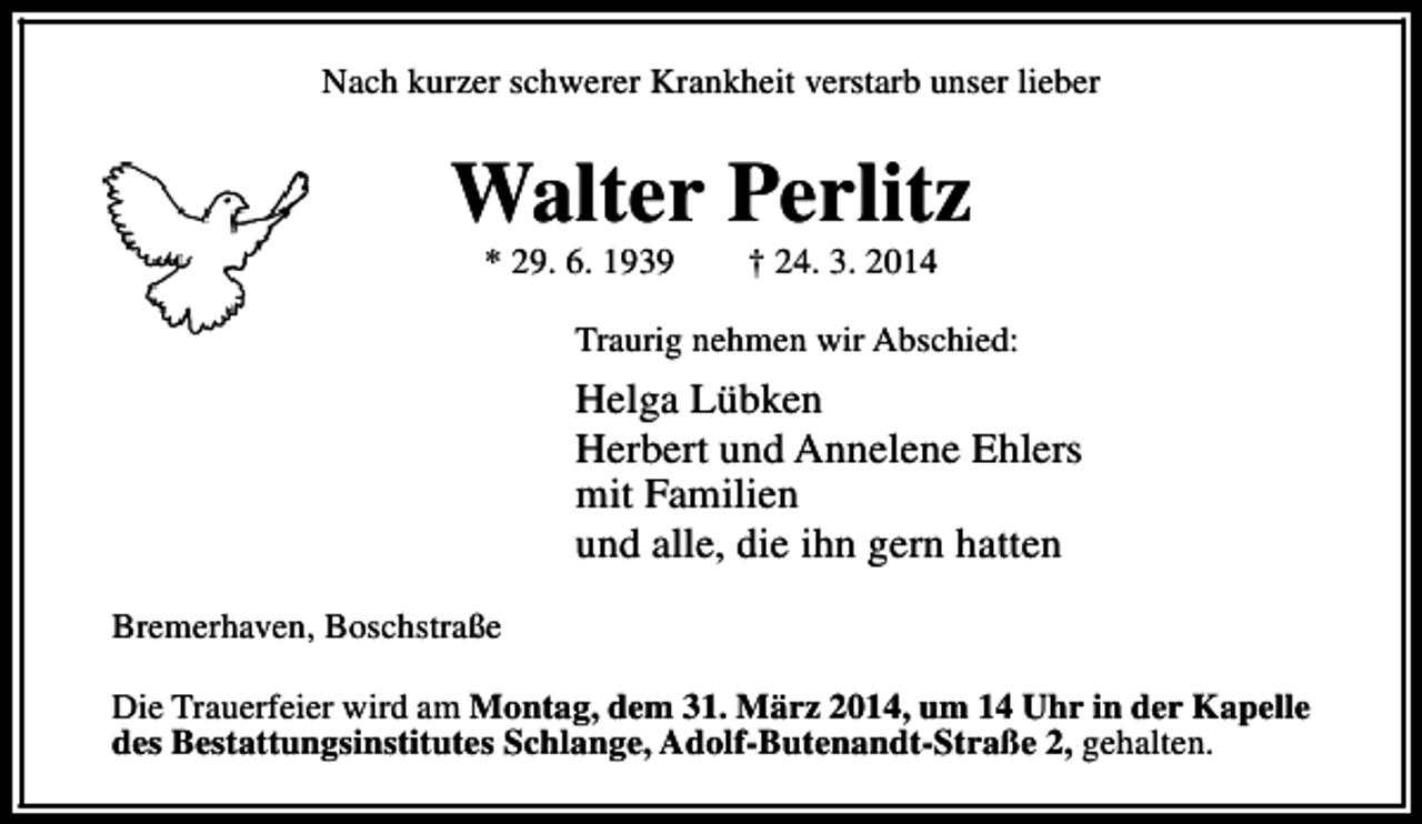 <p>Nach kurzer schwerer Krankheit verstarb unser lieber</p><p>Walter Perlitz<br />* 29. 6. 1939</p><p>† 24. 3. 2014</p><p>Traurig nehmen wir Abschied:</p><p>Helga Lübken<br />Herbert und Annelene Ehlers<br />mit Familien<br />und alle, die ihn gern hatten<br />Bremerhaven, Boschstraße<br />Die Trauerfeier wird am Montag, dem 31. März 2014, um 14 Uhr in der Kapelle<br />des Bestattungsinstitutes Schlange, Adolf-Butenandt-Straße 2, gehalten.</p>