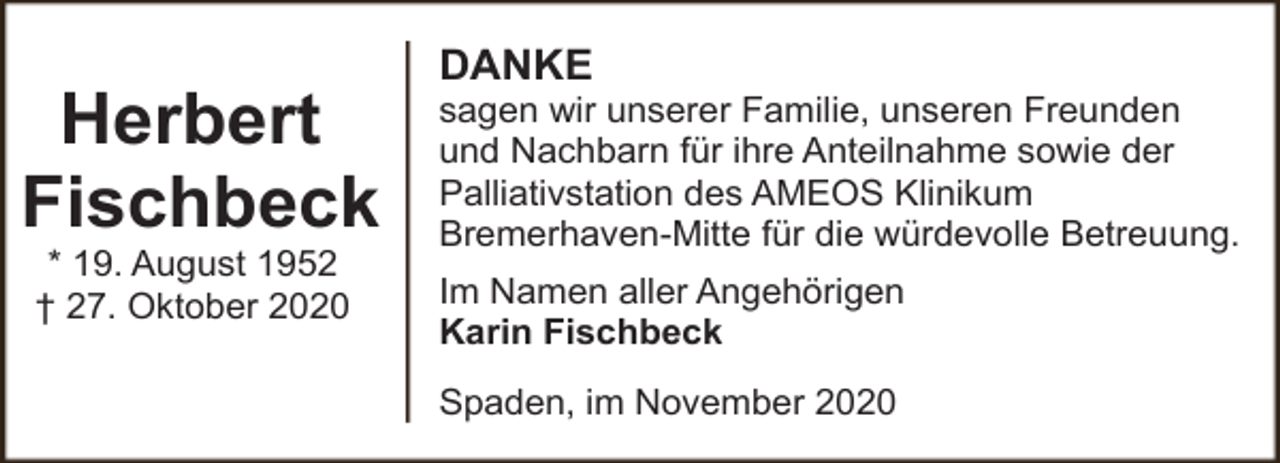 <p>Herbert<br />Fischbeck<br />* 19. August 1952<br />† 27. Oktober 2020</p><p>DANKE</p><p>sagen wir unserer Familie, unseren Freunden<br />und Nachbarn für ihre Anteilnahme sowie der<br />Palliativstation des AMEOS Klinikum<br />Bremerhaven-Mitte für die würdevolle Betreuung.<br />Im Namen aller Angehörigen<br />Karin Fischbeck<br />Spaden, im November 2020</p>