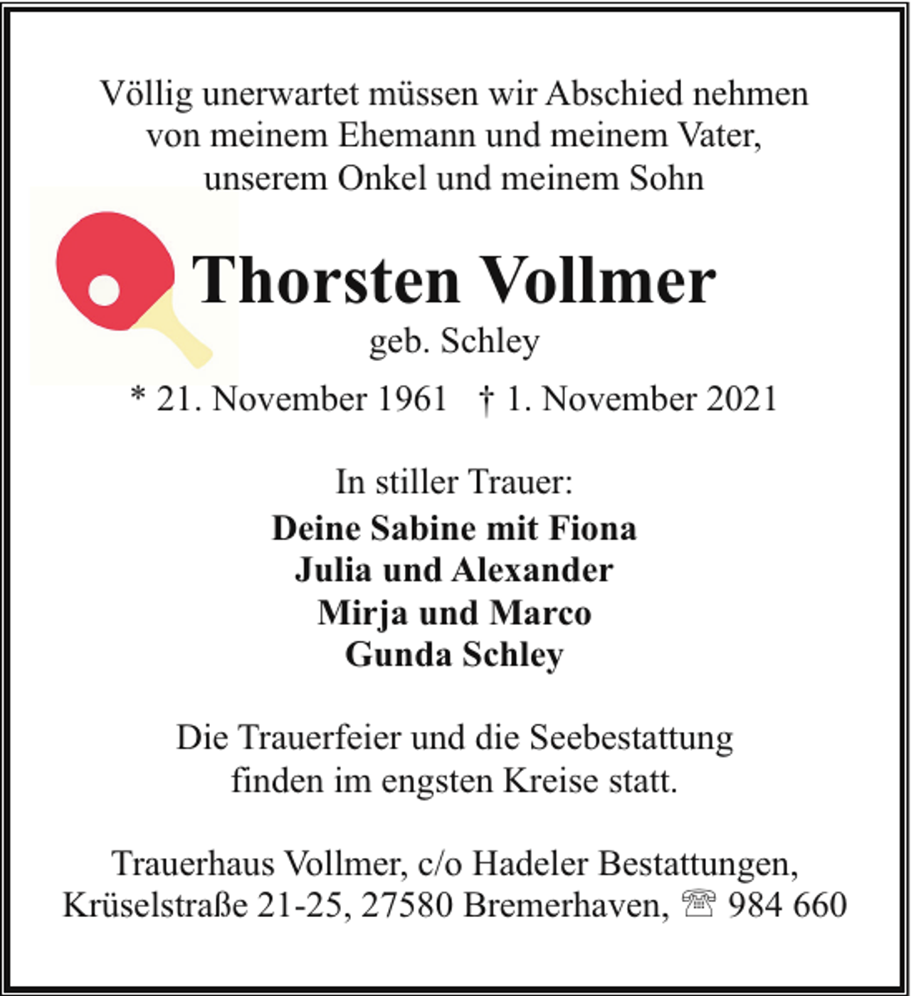 <p>Völlig unerwartet müssen wir Abschied nehmen<br />von meinem Ehemann und meinem Vater,<br />unserem Onkel und meinem Sohn</p><p>Thorsten Vollmer<br />geb. Schley</p><p>* 21. November 1961 † 1. November 2021<br />In stiller Trauer:<br />Deine Sabine mit Fiona<br />Julia und Alexander<br />Mirja und Marco<br />Gunda Schley<br />Die Trauerfeier und die Seebestattung<br />finden im engsten Kreise statt.<br />Trauerhaus Vollmer, c/o Hadeler Bestattungen,<br />Krüselstraße 21-25, 27580 Bremerhaven, ' 984 660</p>