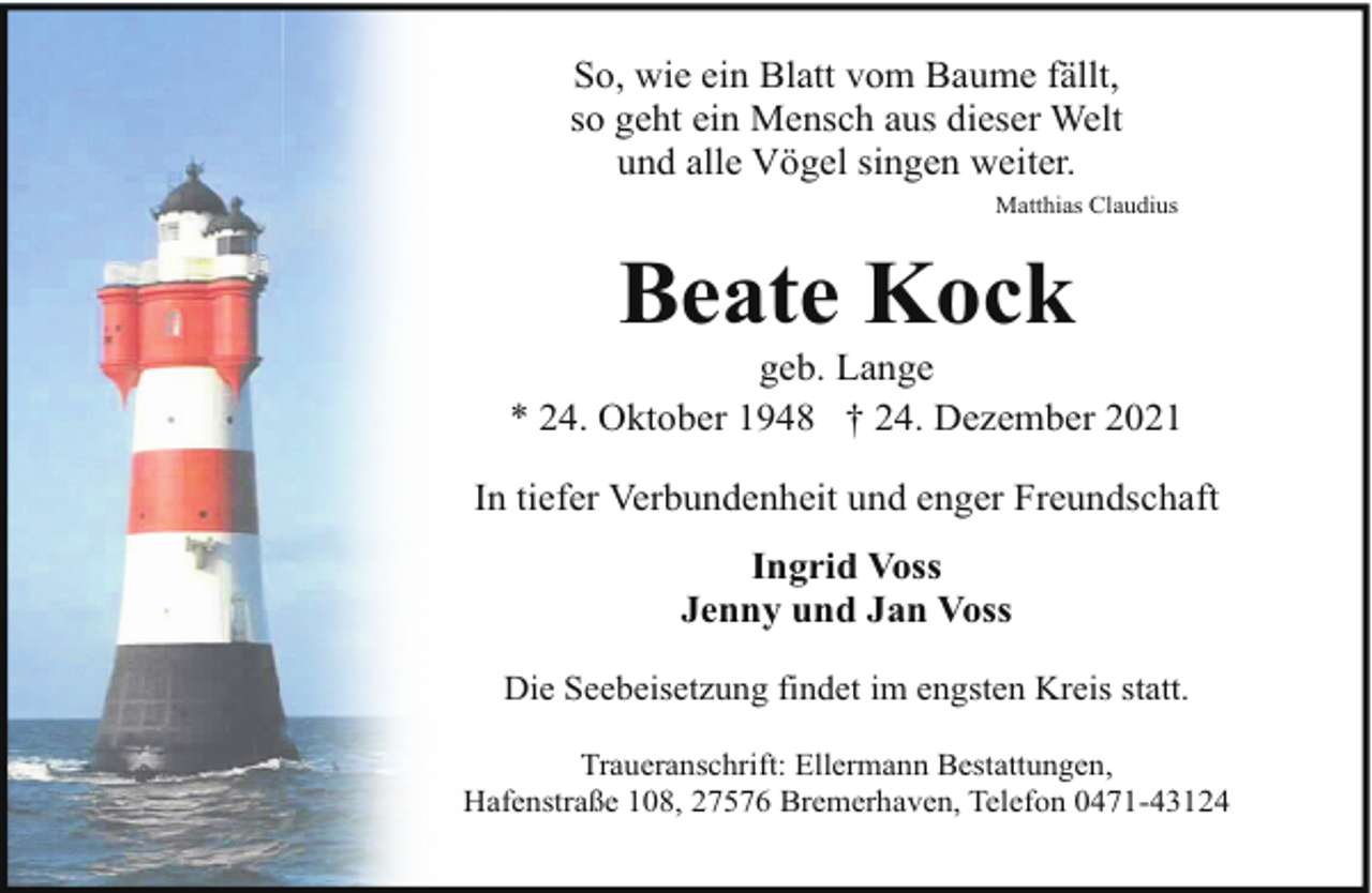<p>So, wie ein Blatt vom Baume fällt,<br />so geht ein Mensch aus dieser Welt<br />und alle Vögel singen weiter.<br />Matthias Claudius</p><p>Beate Kock</p><p>geb. Lange<br />* 24. Oktober 1948 † 24. Dezember 2021<br />In tiefer Verbundenheit und enger Freundschaft<br />Ingrid Voss<br />Jenny und Jan Voss<br />Die Seebeisetzung findet im engsten Kreis statt.<br />Traueranschrift: Ellermann Bestattungen,<br />Hafenstraße 108, 27576 Bremerhaven, Telefon 0471-43124</p>