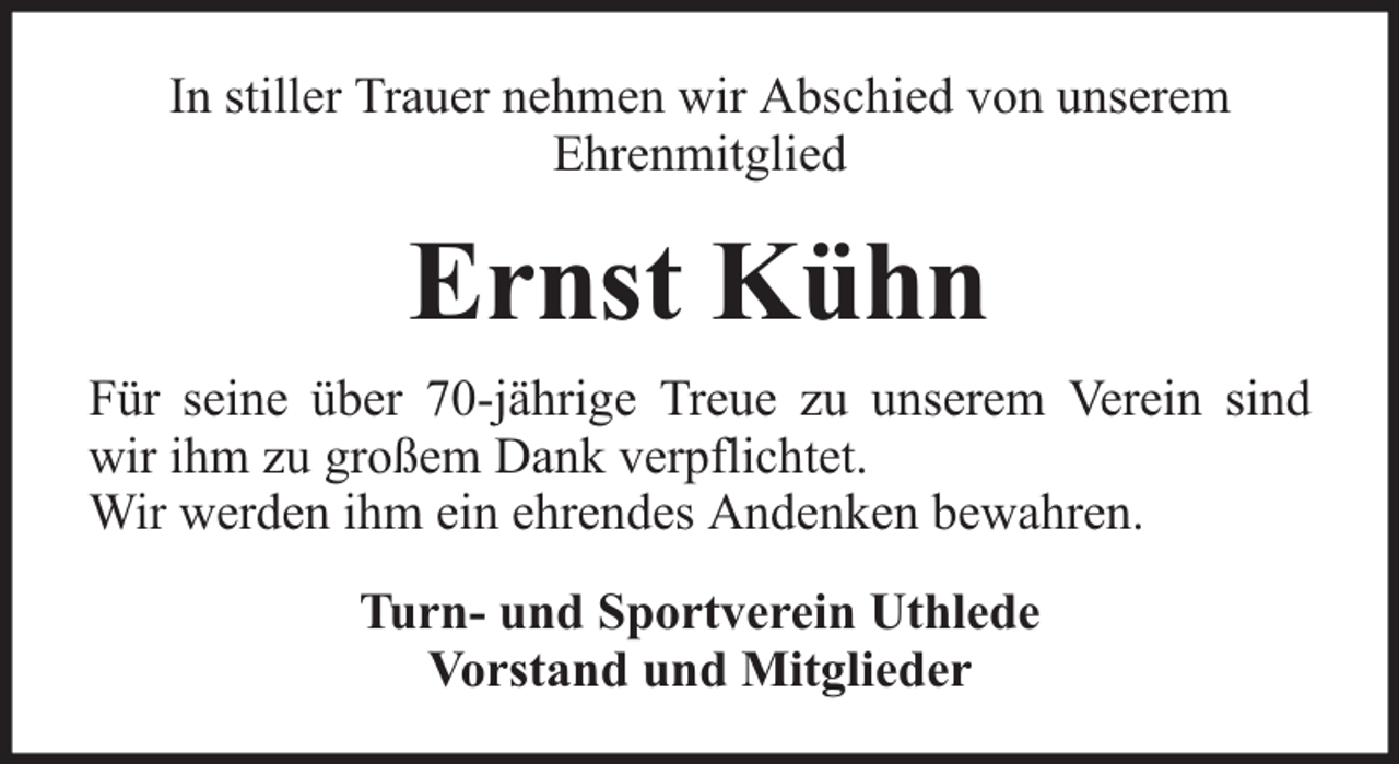 <p>In stiller Trauer nehmen wir Abschied von unserem<br />Ehrenmitglied</p><p>Ernst Kühn<br />Für seine über 70-jährige Treue zu unserem Verein sind<br />wir ihm zu großem Dank verpflichtet.<br />Wir werden ihm ein ehrendes Andenken bewahren.<br />Turn- und Sportverein Uthlede<br />Vorstand und Mitglieder</p>