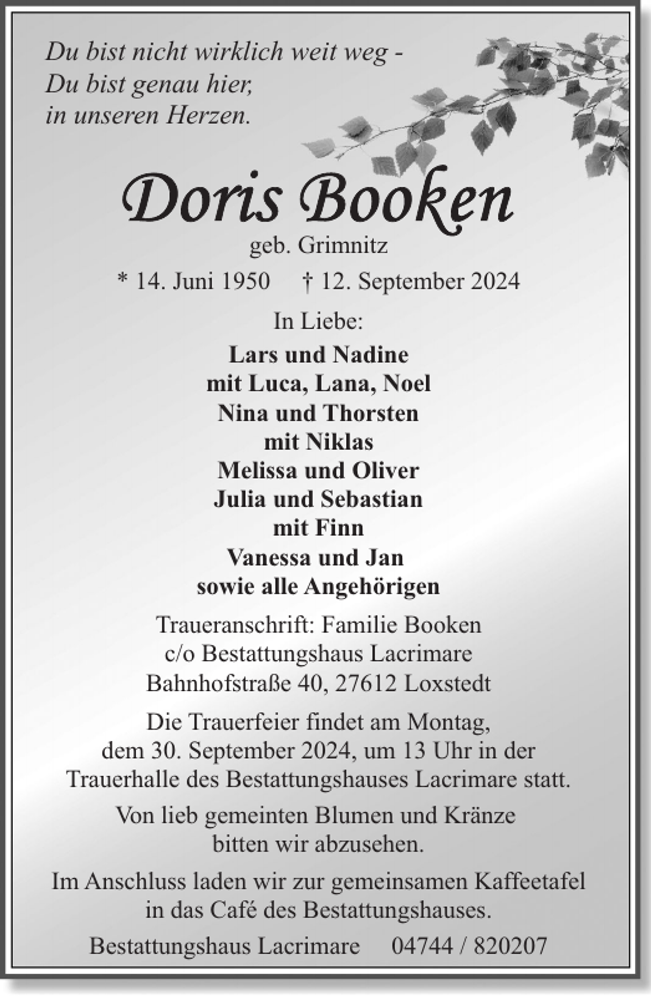 <p>Du bist nicht wirklich weit weg Du bist genau hier,<br />in unseren Herzen.</p>
<p>geb. Grimnitz<br />* 14. Juni 1950 † 12. September 2024<br />In Liebe:<br />Lars und Nadine<br />mit Luca, Lana, Noel<br />Nina und Thorsten<br />mit Niklas<br />Melissa und Oliver<br />Julia und Sebastian<br />mit Finn<br />Vanessa und Jan<br />sowie alle Angehörigen<br />Traueranschrift: Familie Booken<br />c/o Bestattungshaus Lacrimare<br />Bahnhofstraße 40, 27612 Loxstedt<br />Die Trauerfeier findet am Montag,<br />dem 30. September 2024, um 13 Uhr in der<br />Trauerhalle des Bestattungshauses Lacrimare statt.<br />Von lieb gemeinten Blumen und Kränze<br />bitten wir abzusehen.<br />Im Anschluss laden wir zur gemeinsamen Kaffeetafel<br />in das Café des Bestattungshauses.<br />Bestattungshaus Lacrimare 04744 / 820207</p>