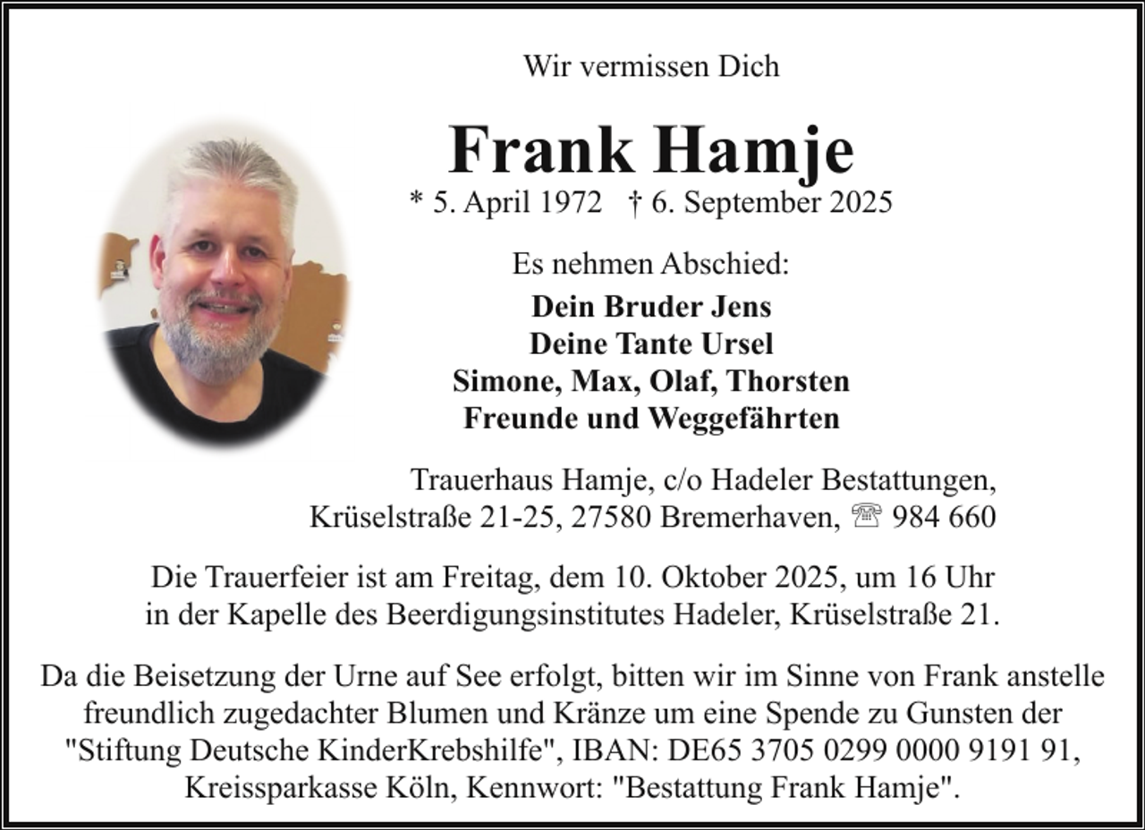 <p>Wir vermissen Dich</p><p>Frank Hamje</p><p>* 5. April 1972 † 6. September 2025<br />Es nehmen Abschied:<br />Dein Bruder Jens<br />Deine Tante Ursel<br />Simone, Max, Olaf, Thorsten<br />Freunde und Weggefährten<br />Trauerhaus Hamje, c/o Hadeler Bestattungen,<br />Krüselstraße 21-25, 27580 Bremerhaven, ' 984 660<br />Die Trauerfeier ist am Freitag, dem 10. Oktober 2025, um 16 Uhr<br />in der Kapelle des Beerdigungsinstitutes Hadeler, Krüselstraße 21.<br />Da die Beisetzung der Urne auf See erfolgt, bitten wir im Sinne von Frank anstelle<br />freundlich zugedachter Blumen und Kränze um eine Spende zu Gunsten der<br />"Stiftung Deutsche KinderKrebshilfe", IBAN: DE65 3705 0299 0000 91,<br />Kreissparkasse Köln, Kennwort: "Bestattung Frank Hamje".</p>