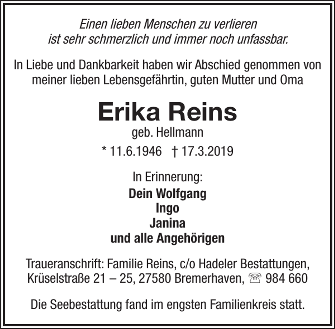 <p>Einen lieben Menschen zu verlieren<br />ist sehr schmerzlich und immer noch unfassbar.<br />In Liebe und Dankbarkeit haben wir Abschied genommen von<br />meiner lieben Lebensgefährtin, guten Mutter und Oma</p><p>Erika Reins<br />geb. Hellmann<br />* 11.6.1946 † 17.3.2019<br />In Erinnerung:<br />Dein Wolfgang<br />Ingo<br />Janina<br />und alle Angehörigen<br />Traueranschrift: Familie Reins, c/o Hadeler Bestattungen,<br />Krüselstraße 21 – 25, 27580 Bremerhaven,  984 660<br />Die Seebestattung fand im engsten Familienkreis statt.</p>