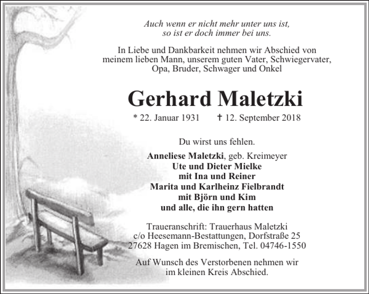 <p>Auch wenn er nicht mehr unter uns ist,<br />so ist er doch immer bei uns.<br />In Liebe und Dankbarkeit nehmen wir Abschied von<br />meinem lieben Mann, unserem guten Vater, Schwiegervater,<br />Opa, Bruder, Schwager und Onkel</p><p>Gerhard Maletzki<br />* 22. Januar 1931</p><p> 12. September 2018</p><p>Du wirst uns fehlen.<br />Anneliese Maletzki, geb. Kreimeyer<br />Ute und Dieter Mielke<br />mit Ina und Reiner<br />Marita und Karlheinz Fielbrandt<br />mit Björn und Kim<br />und alle, die ihn gern hatten<br />Traueranschrift: Trauerhaus Maletzki<br />c/o Heesemann-Bestattungen, Dorfstraße 25<br />27628 Hagen im Bremischen, Tel. 04746-1550<br />Auf Wunsch des Verstorbenen nehmen wir<br />im kleinen Kreis Abschied.</p>