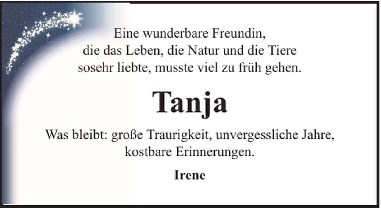 <p>Eine wunderbare Freundin,<br />die das Leben, die Natur und die Tiere<br />sosehr liebte, musste viel zu früh gehen.</p><p>Tanja<br />Was bleibt: große Traurigkeit, unvergessliche Jahre,<br />kostbare Erinnerungen.<br />Irene</p>