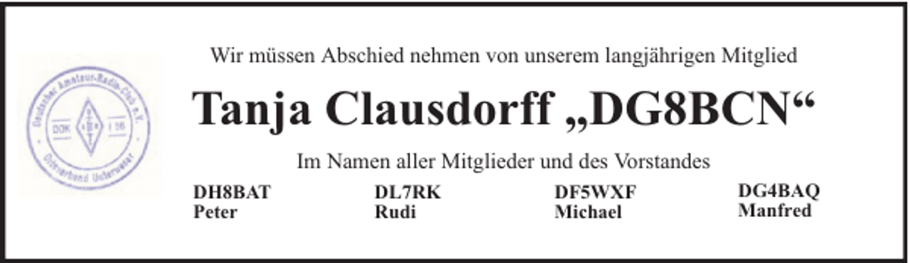 <p>Wir müssen Abschied nehmen von unserem langjährigen Mitglied</p><p>Tanja Clausdorff „DG8BCN“<br />Im Namen aller Mitglieder und des Vorstandes<br />DH8BAT<br />Peter</p><p>DL7RK<br />Rudi</p><p>DF5WXF<br />Michael</p><p>DG4BAQ<br />Manfred</p>