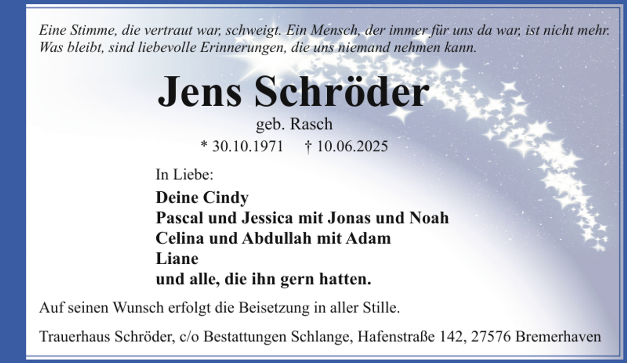 <p>Eine Stimme, die vertraut war, schweigt. Ein Mensch, der immer für uns da war, ist nicht mehr.<br />Was bleibt, sind liebevolle Erinnerungen, die uns niemand nehmen kann.</p><p>Jens Schröder<br />geb. Rasch</p><p>* 30.10.1971</p><p>† 10.06.2025</p><p>In Liebe:</p><p>Deine Cindy<br />Pascal und Jessica mit Jonas und Noah<br />Celina und Abdullah mit Adam<br />Liane<br />und alle, die ihn gern hatten.<br />Auf seinen Wunsch erfolgt die Beisetzung in aller Stille.<br />Trauerhaus Schröder, c/o Bestattungen Schlange, Hafenstraße 142, 27576 Bremerhaven</p>