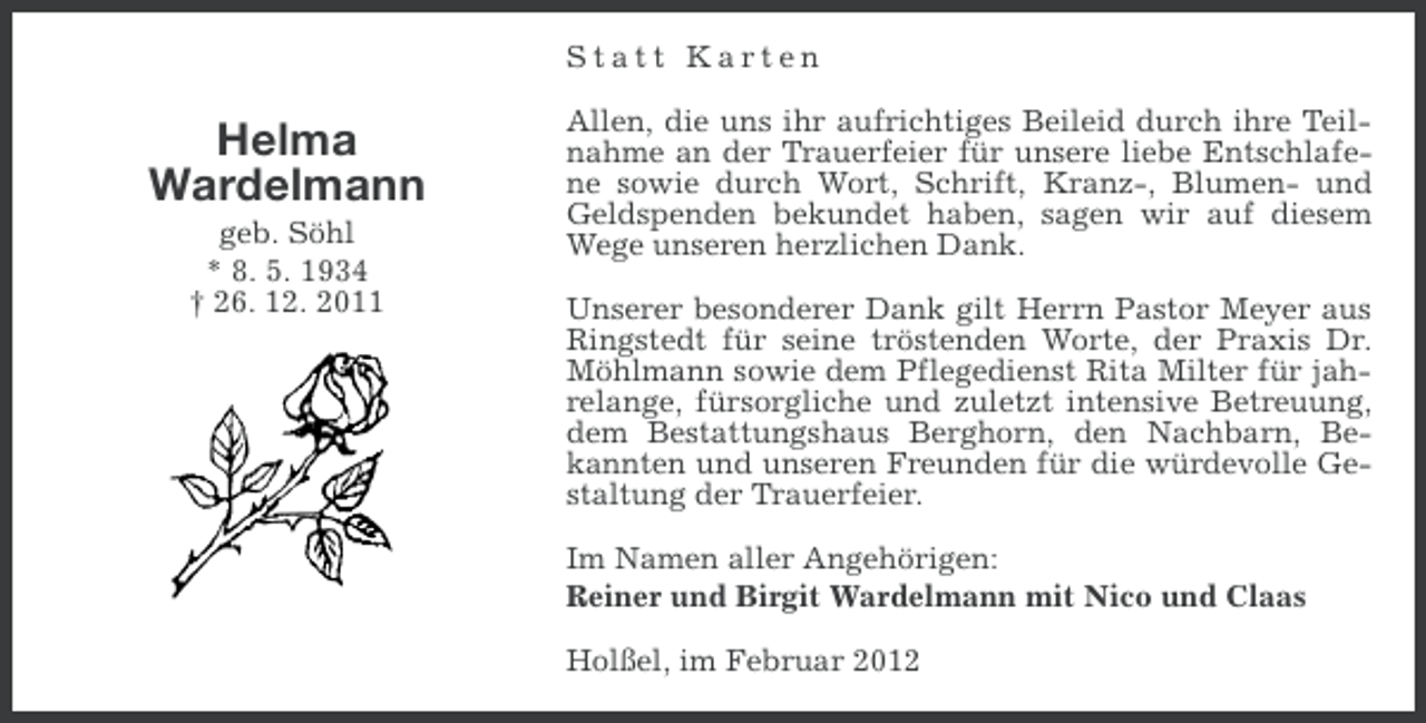 <p>Statt Karten</p><p>Helma<br />Wardelmann<br />geb. Söhl<br />* 8. 5. 1934<br />† 26. 12. 2011</p><p>Allen, die uns ihr aufrichtiges Beileid durch ihre Teilnahme an der Trauerfeier für unsere liebe Entschlafene sowie durch Wort, Schrift, Kranz-, Blumen- und<br />Geldspenden bekundet haben, sagen wir auf diesem<br />Wege unseren herzlichen Dank.<br />Unserer besonderer Dank gilt Herrn Pastor Meyer aus<br />Ringstedt für seine tröstenden Worte, der Praxis Dr.<br />Möhlmann sowie dem Pflegedienst Rita Milter für jahrelange, fürsorgliche und zuletzt intensive Betreuung,<br />dem Bestattungshaus Berghorn, den Nachbarn, Bekannten und unseren Freunden für die würdevolle Gestaltung der Trauerfeier.<br />Im Namen aller Angehörigen:<br />Reiner und Birgit Wardelmann mit Nico und Claas<br />Holßel, im Februar 2012</p>