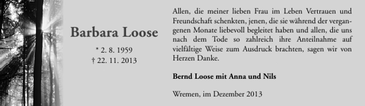 <p>Barbara Loose<br />* 2. 8. 1959<br />† 22. 11. 2013</p><p>Allen, die meiner lieben Frau im Leben Vertrauen und<br />Freundschaft schenkten, jenen, die sie während der vergangenen Monate liebevoll begleitet haben und allen, die uns<br />nach dem Tode so zahlreich ihre Anteilnahme auf<br />vielfältige Weise zum Ausdruck brachten, sagen wir von<br />Herzen Danke.<br />Bernd Loose mit Anna und Nils<br />Wremen, im Dezember 2013</p>