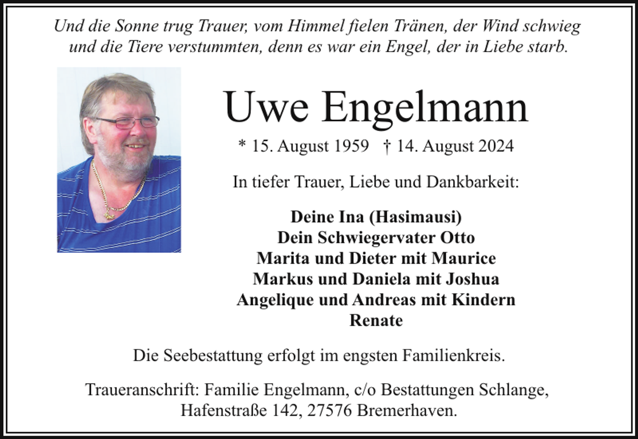 <p>Und die Sonne trug Trauer, vom Himmel fielen Tränen, der Wind schwieg<br />und die Tiere verstummten, denn es war ein Engel, der in Liebe starb.</p><p>Uwe Engelmann<br />* 15. August 1959 † 14. August 2024</p><p>In tiefer Trauer, Liebe und Dankbarkeit:<br />Deine Ina (Hasimausi)<br />Dein Schwiegervater Otto<br />Marita und Dieter mit Maurice<br />Markus und Daniela mit Joshua<br />Angelique und Andreas mit Kindern<br />Renate<br />Die Seebestattung erfolgt im engsten Familienkreis.<br />Traueranschrift: Familie Engelmann, c/o Bestattungen Schlange,<br />Hafenstraße 142, 27576 Bremerhaven.</p>