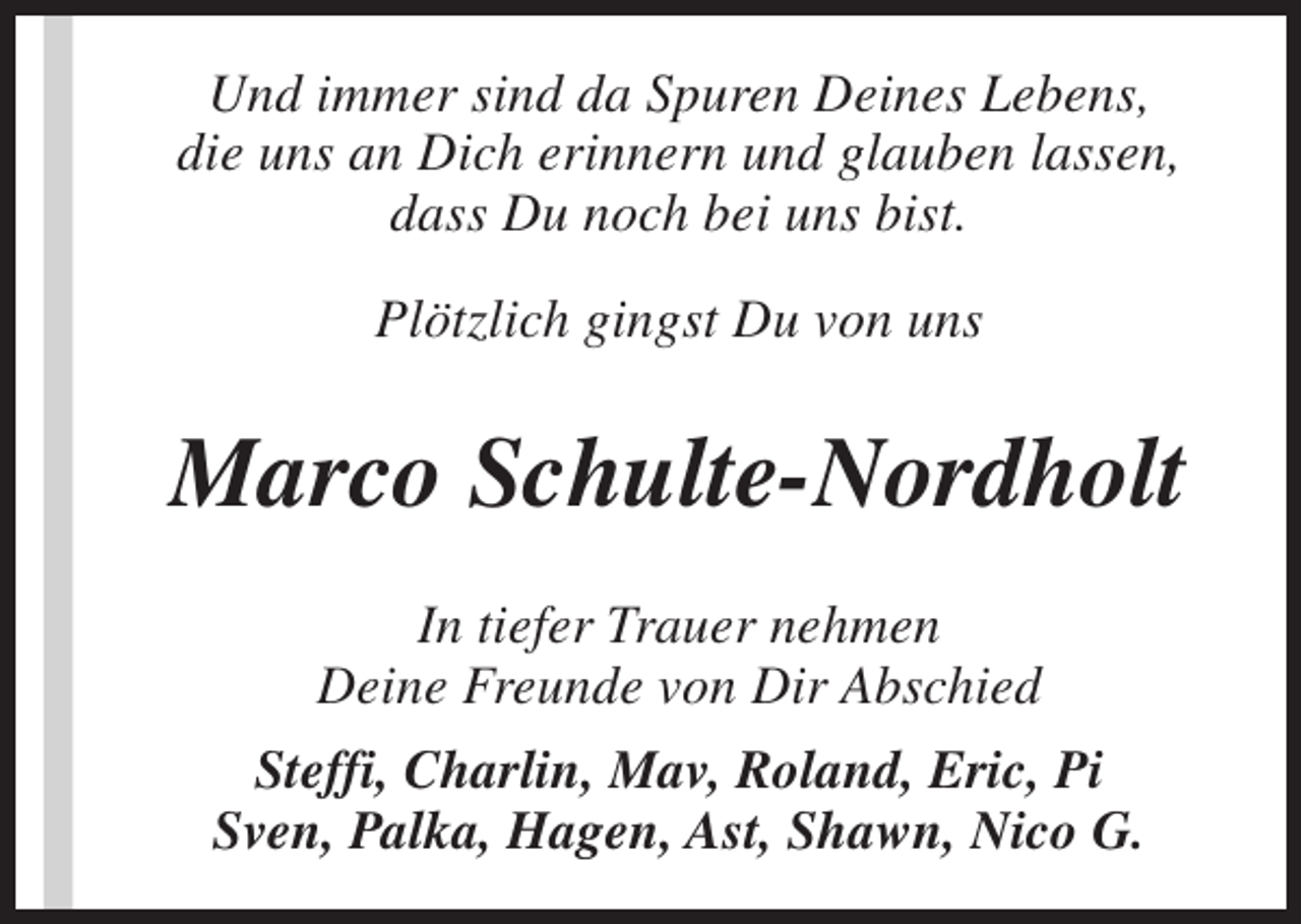 <p>Und immer sind da Spuren Deines Lebens,<br />die uns an Dich erinnern und glauben lassen,<br />dass Du noch bei uns bist.<br />Plötzlich gingst Du von uns</p><p>Marco Schulte-Nordholt<br />In tiefer Trauer nehmen<br />Deine Freunde von Dir Abschied<br />Steffi, Charlin, Mav, Roland, Eric, Pi<br />Sven, Palka, Hagen, Ast, Shawn, Nico G.</p>