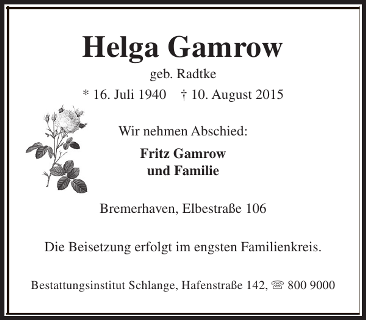 <p>Helga Gamrow<br />geb. Radtke</p><p>* 16. Juli 1940</p><p>† 10. August 2015</p><p>Wir nehmen Abschied:<br />Fritz Gamrow<br />und Familie<br />Bremerhaven, Elbestraße 106<br />Die Beisetzung erfolgt im engsten Familienkreis.<br />Bestattungsinstitut Schlange, Hafenstraße 142, s 800 9000</p>