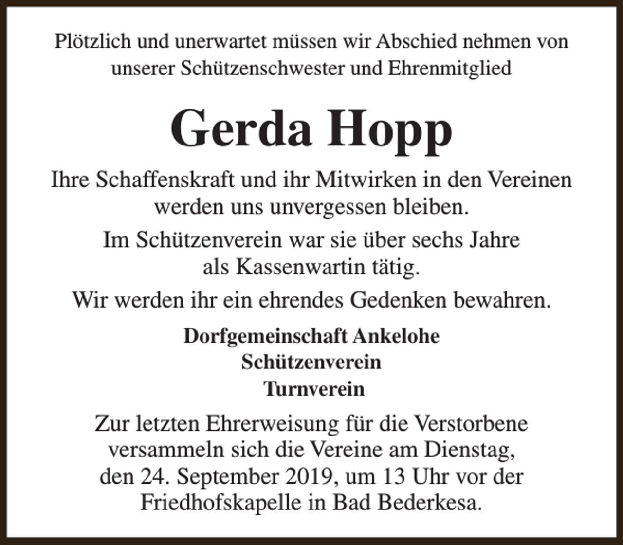 <p>Plötzlich und unerwartet müssen wir Abschied nehmen von<br />unserer Schützenschwester und Ehrenmitglied</p><p>Gerda Hopp<br />Ihre Schaffenskraft und ihr Mitwirken in den Vereinen<br />werden uns unvergessen bleiben.<br />Im Schützenverein war sie über sechs Jahre<br />als Kassenwartin tätig.<br />Wir werden ihr ein ehrendes Gedenken bewahren.<br />Dorfgemeinschaft Ankelohe<br />Schützenverein<br />Turnverein</p><p>Zur letzten Ehrerweisung für die Verstorbene<br />versammeln sich die Vereine am Dienstag,<br />den 24. September 2019, um 13 Uhr vor der<br />Friedhofskapelle in Bad Bederkesa.</p>