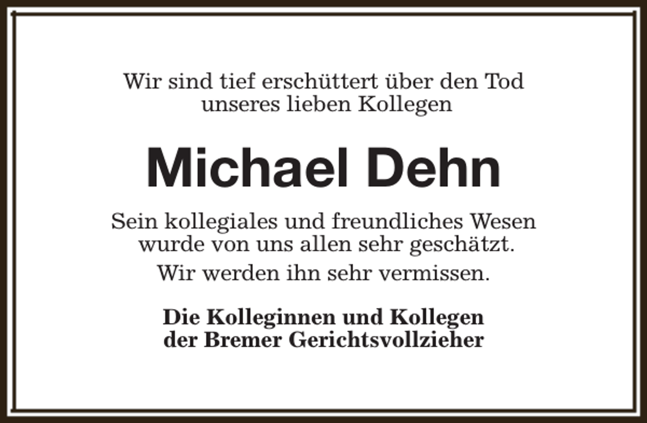 <p>Wir sind tief erschüttert über den Tod<br />unseres lieben Kollegen</p><p>Michael Dehn<br />Sein kollegiales und freundliches Wesen<br />wurde von uns allen sehr geschätzt.<br />Wir werden ihn sehr vermissen.<br />Die Kolleginnen und Kollegen<br />der Bremer Gerichtsvollzieher</p>