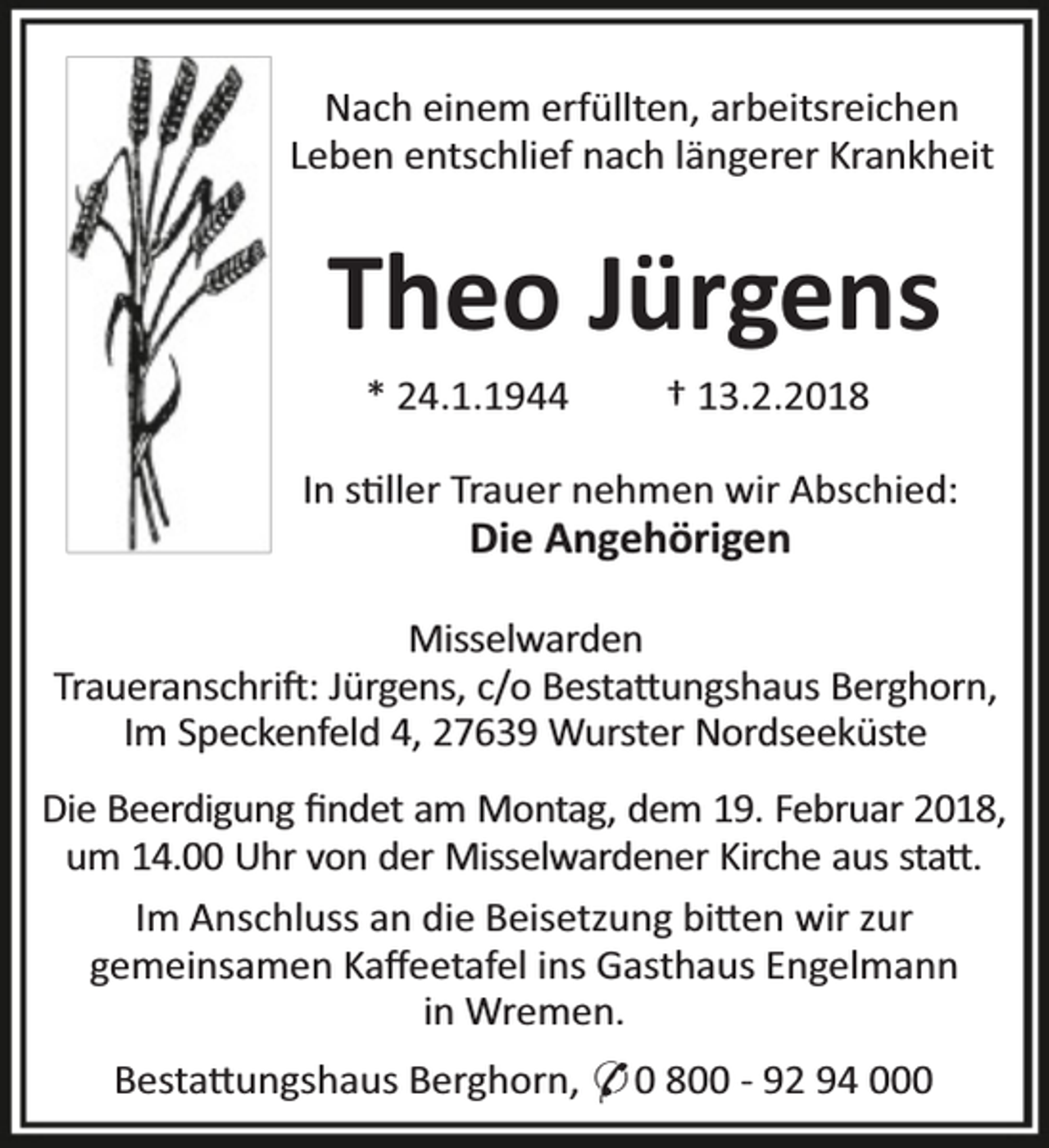 <p>Nach einem erfüllten, arbeitsreichen<br />Leben entschlief nach längerer Krankheit</p><p>Theo Jürgens<br />* 24.1.1944</p><p>† 13.2.2018</p><p>In s ller Trauer nehmen wir Abschied:</p><p>Die Angehörigen</p><p>Misselwarden<br />Traueranschri : Jürgens, c/o Besta ungshaus Berghorn,<br />Im Speckenfeld 4, 27639 Wurster Nordseeküste<br />Die Beerdigung ﬁndet am Montag, dem 19. Februar 2018,<br />um 14.00 Uhr von der Misselwardener Kirche aus sta .<br />Im Anschluss an die Beisetzung bi en wir zur<br />gemeinsamen Kaﬀeetafel ins Gasthaus Engelmann<br />in Wremen.<br />Besta ungshaus Berghorn, * 0 800 - 92 94 000</p>
