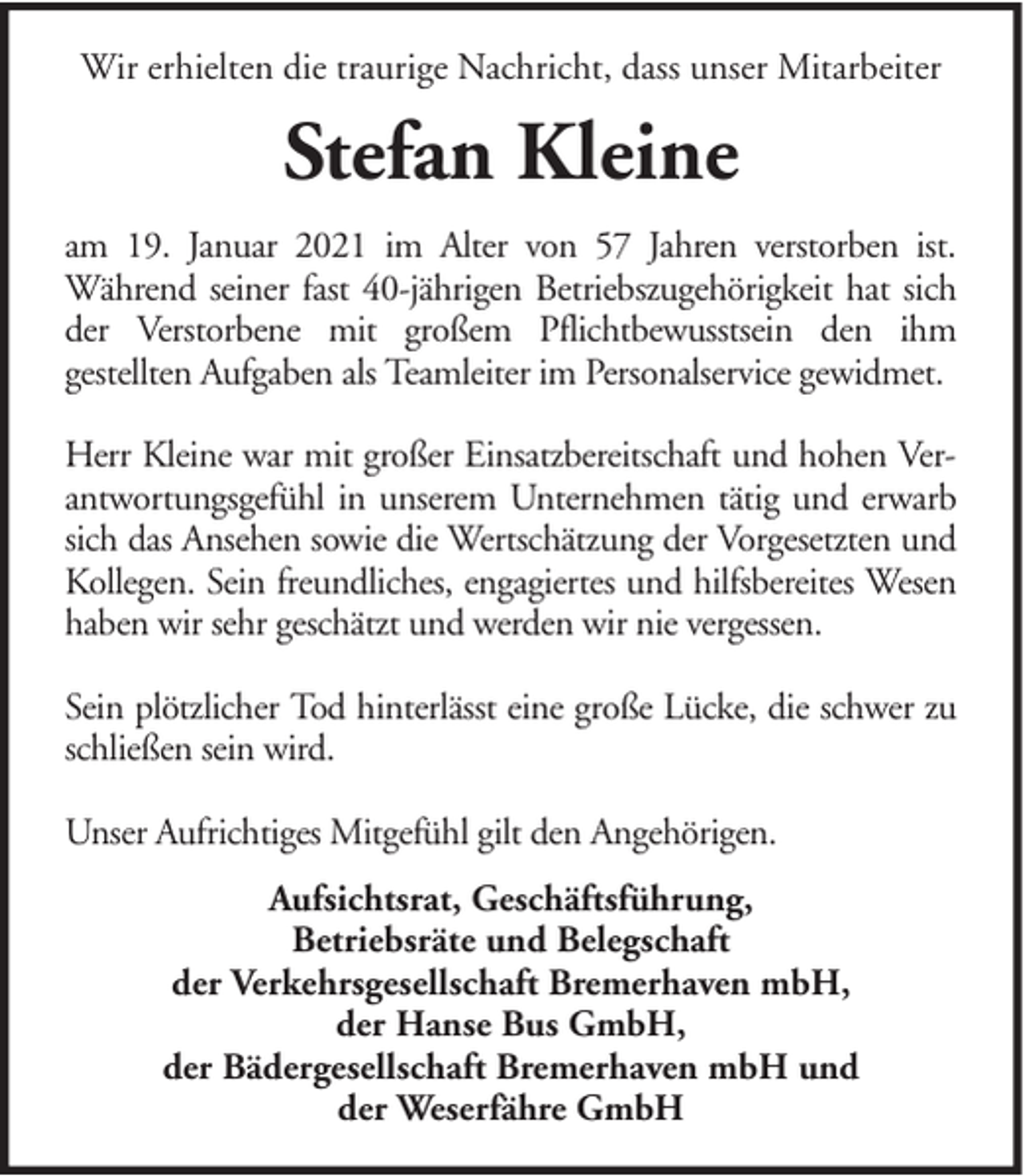 <p>Wir erhielten die traurige Nachricht, dass unser Mitarbeiter</p><p>Stefan Kleine<br />am 19. Januar 2021 im Alter von 57 Jahren verstorben ist.<br />Während seiner fast 40-jährigen Betriebszugehörigkeit hat sich<br />der Verstorbene mit großem Pflichtbewusstsein den ihm<br />gestellten Aufgaben als Teamleiter im Personalservice gewidmet.<br />Herr Kleine war mit großer Einsatzbereitschaft und hohen Verantwortungsgefühl in unserem Unternehmen tätig und erwarb<br />sich das Ansehen sowie die Wertschätzung der Vorgesetzten und<br />Kollegen. Sein freundliches, engagiertes und hilfsbereites Wesen<br />haben wir sehr geschätzt und werden wir nie vergessen.<br />Sein plötzlicher Tod hinterlässt eine große Lücke, die schwer zu<br />schließen sein wird.<br />Unser Aufrichtiges Mitgefühl gilt den Angehörigen.<br />Aufsichtsrat, Geschäftsführung,<br />Betriebsräte und Belegschaft<br />der Verkehrsgesellschaft Bremerhaven mbH,<br />der Hanse Bus GmbH,<br />der Bädergesellschaft Bremerhaven mbH und<br />der Weserfähre GmbH</p>