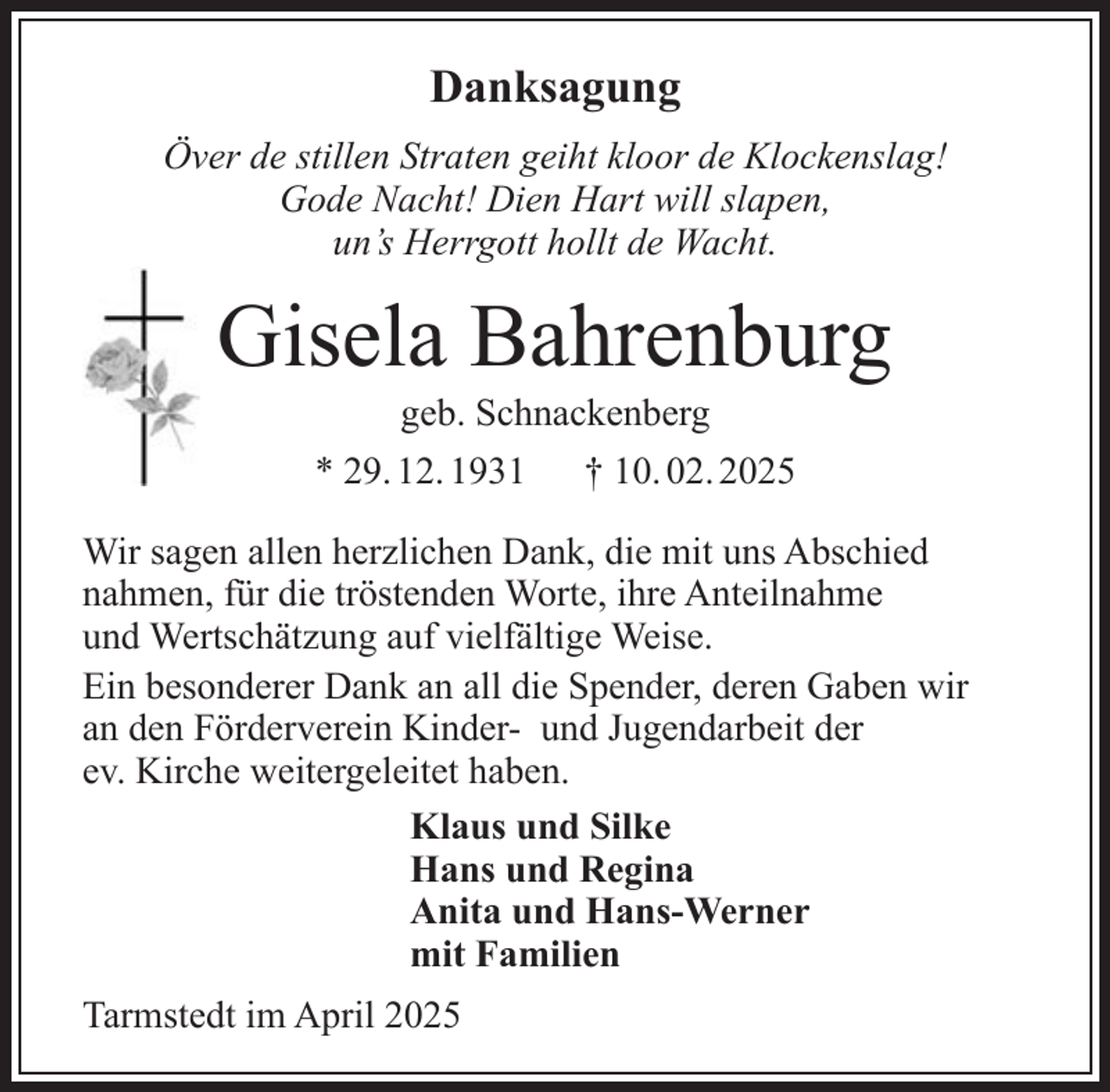 <p>Danksagung<br />Över de stillen Straten geiht kloor de Klockenslag!<br />Gode Nacht! Dien Hart will slapen,<br />un’s Herrgott hollt de Wacht.</p><p>Gisela Bahrenburg<br />geb. Schnackenberg</p><p>* 29. 12. 1931</p><p>† 10. 02. 2025</p><p>Wir sagen allen herzlichen Dank, die mit uns Abschied<br />nahmen, für die tröstenden Worte, ihre Anteilnahme<br />und Wertschätzung auf vielfältige Weise.<br />Ein besonderer Dank an all die Spender, deren Gaben wir<br />an den Förderverein Kinder- und Jugendarbeit der<br />ev. Kirche weitergeleitet haben.<br />Klaus und Silke<br />Hans und Regina<br />Anita und Hans-Werner<br />mit Familien<br />Tarmstedt im April 2025</p>