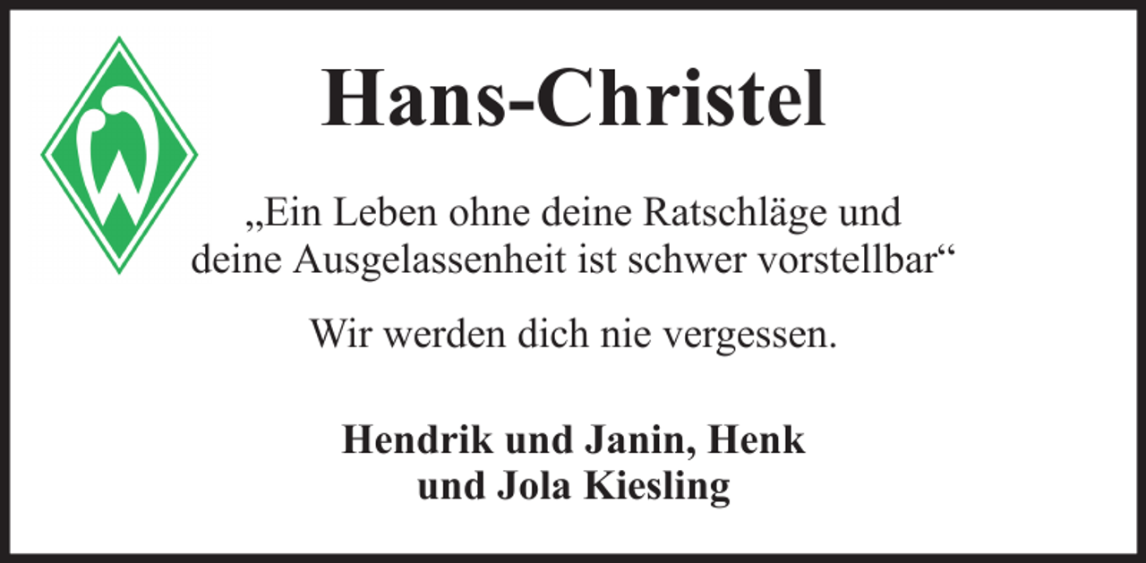 <p>Hans-Christel<br />„Ein Leben ohne deine Ratschläge und<br />deine Ausgelassenheit ist schwer vorstellbar“<br />Wir werden dich nie vergessen.<br />Hendrik und Janin, Henk<br />und Jola Kiesling</p>