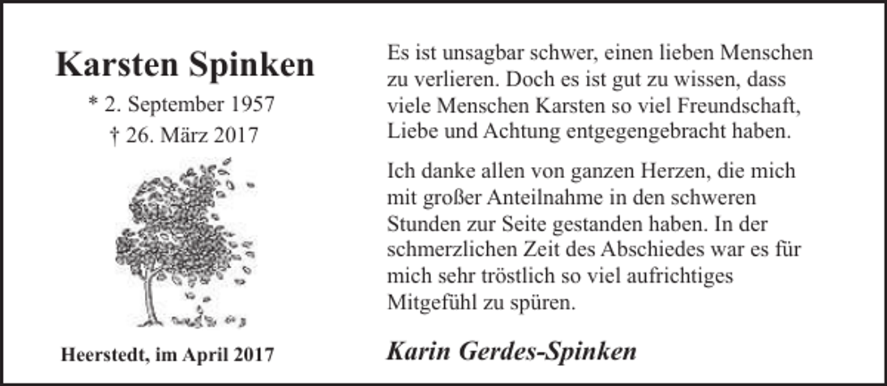 <p>Karsten Spinken<br />* 2. September 1957<br />† 26. März 2017</p><p>Es ist unsagbar schwer, einen lieben Menschen<br />zu verlieren. Doch es ist gut zu wissen, dass<br />viele Menschen Karsten so viel Freundschaft,<br />Liebe und Achtung entgegengebracht haben.<br />Ich danke allen von ganzen Herzen, die mich<br />mit großer Anteilnahme in den schweren<br />Stunden zur Seite gestanden haben. In der<br />schmerzlichen Zeit des Abschiedes war es für<br />mich sehr tröstlich so viel aufrichtiges<br />Mitgefühl zu spüren.</p><p>Heerstedt, im April 2017</p><p>Karin Gerdes-Spinken</p>