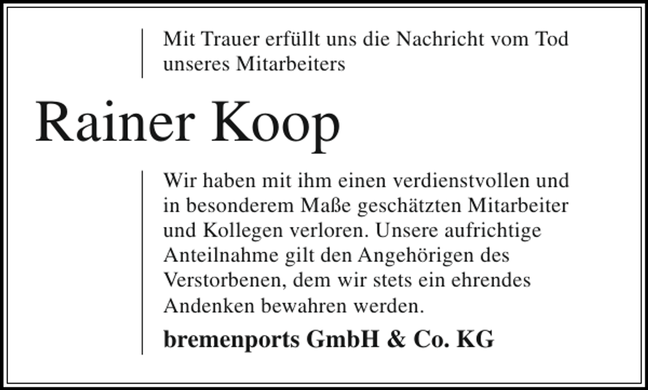 <p>Mit Trauer erfüllt uns die Nachricht vom Tod<br />unseres Mitarbeiters</p><p>Rainer Koop<br />Wir haben mit ihm einen verdienstvollen und<br />in besonderem Maße geschätzten Mitarbeiter<br />und Kollegen verloren. Unsere aufrichtige<br />Anteilnahme gilt den Angehörigen des<br />Verstorbenen, dem wir stets ein ehrendes<br />Andenken bewahren werden.</p><p>bremenports GmbH &amp; Co. KG</p>
