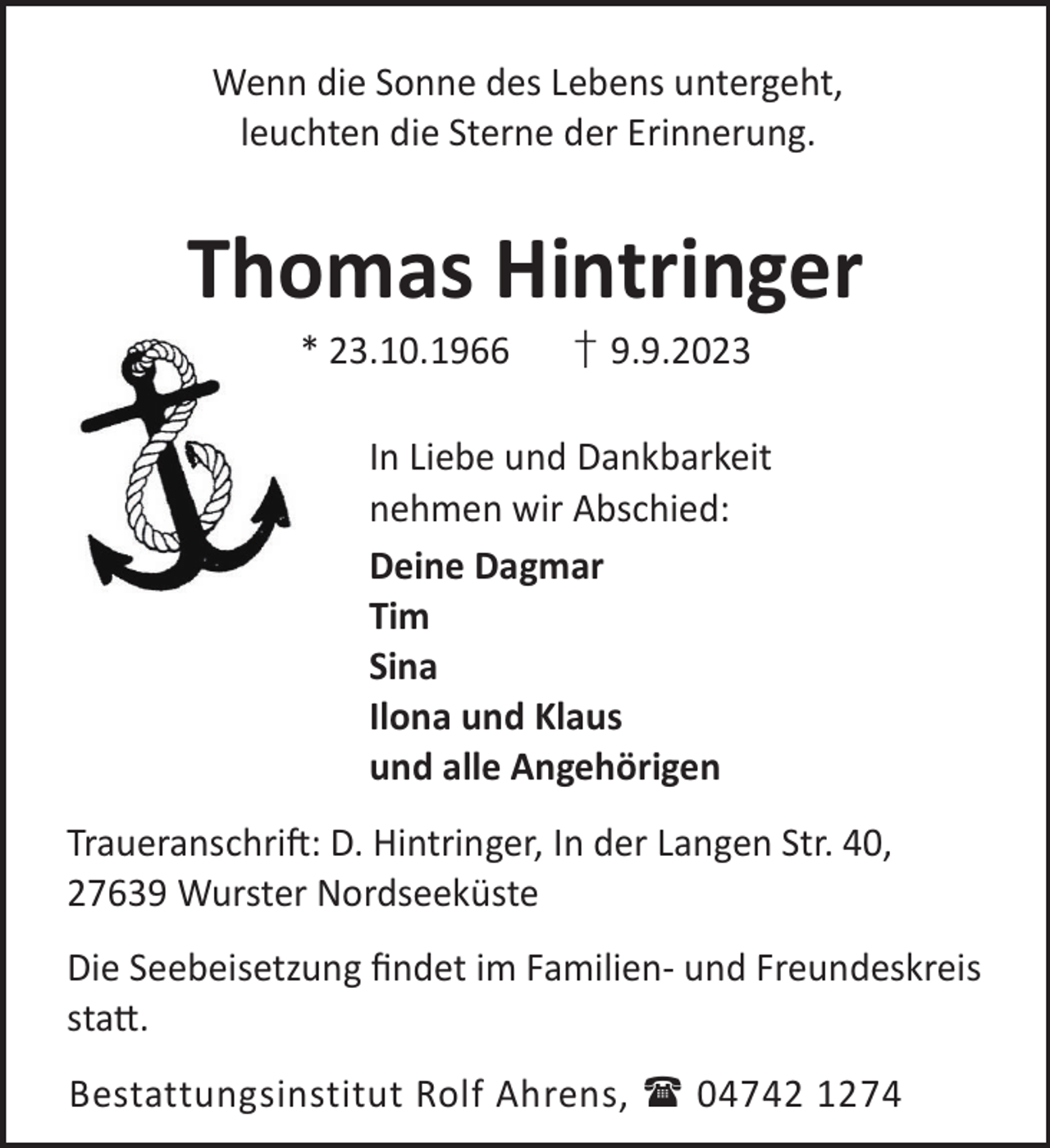 <p>Wenn die Sonne des Lebens untergeht,<br />leuchten die Sterne der Erinnerung.</p><p>Thomas Hintringer<br />* 23.10.1966</p><p>† 9.9.2023</p><p>In Liebe und Dankbarkeit<br />nehmen wir Abschied:<br />Deine Dagmar<br />Tim<br />Sina<br />Ilona und Klaus<br />und alle Angehörigen<br />TraueranschriL: D. Hintringer, In der Langen Str. 40,<br />27639 Wurster Nordseeküste<br />Die Seebeisetzung ﬁndet im Familien- und Freundeskreis<br />sta©.<br />Bestattungsinstitut Rolf Ahrens,  04742 1274</p>