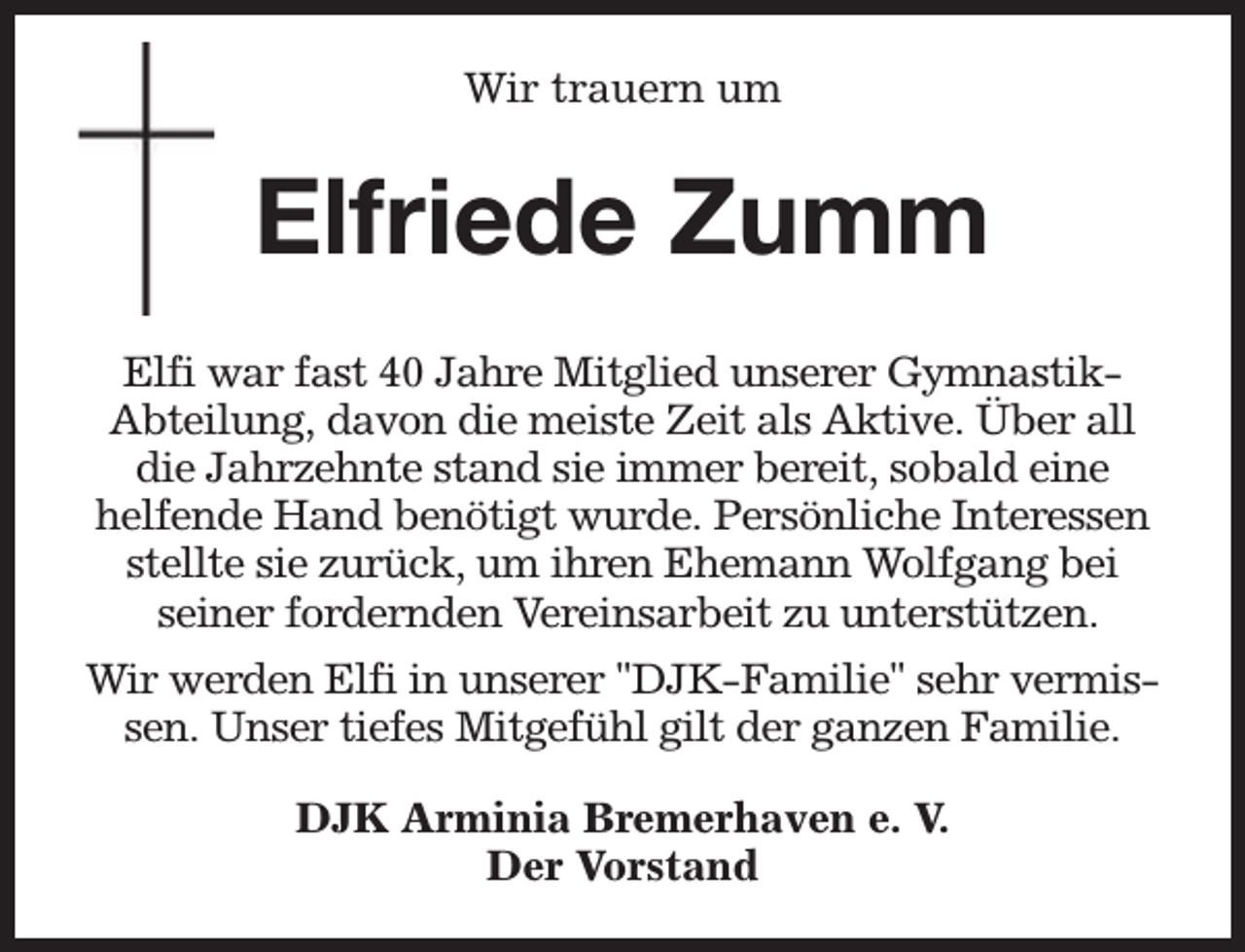 <p>Wir trauern um</p><p>Elfriede Zumm<br />Elfi war fast 40 Jahre Mitglied unserer GymnastikAbteilung, davon die meiste Zeit als Aktive. Über all<br />die Jahrzehnte stand sie immer bereit, sobald eine<br />helfende Hand benötigt wurde. Persönliche Interessen<br />stellte sie zurück, um ihren Ehemann Wolfgang bei<br />seiner fordernden Vereinsarbeit zu unterstützen.<br />Wir werden Elfi in unserer "DJK-Familie" sehr vermissen. Unser tiefes Mitgefühl gilt der ganzen Familie.<br />DJK Arminia Bremerhaven e. V.<br />Der Vorstand</p>