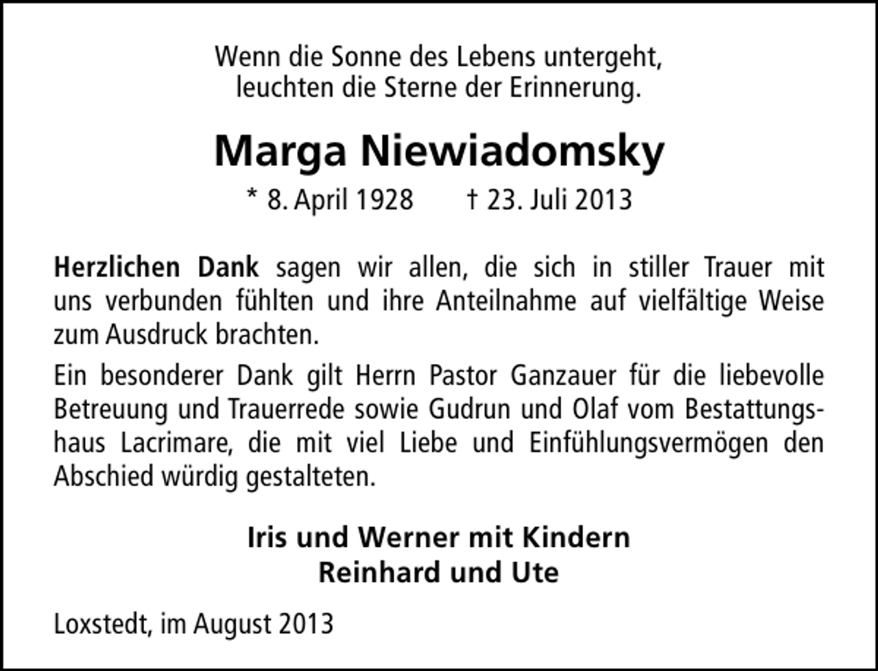 <p>Wenn die Sonne des Lebens untergeht,<br />leuchten die Sterne der Erinnerung.</p><p>Marga Niewiadomsky<br />* 8. April 1928</p><p>† 23. Juli 2013</p><p>Herzlichen Dank sagen wir allen, die sich in stiller Trauer mit<br />uns verbunden fühlten und ihre Anteilnahme auf vielfältige Weise<br />zum Ausdruck brachten.<br />Ein besonderer Dank gilt Herrn Pastor Ganzauer für die liebevolle<br />Betreuung und Trauerrede sowie Gudrun und Olaf vom Bestattungshaus Lacrimare, die mit viel Liebe und Einfühlungsvermögen den<br />Abschied würdig gestalteten.<br />Iris und Werner mit Kindern<br />Reinhard und Ute<br />Loxstedt, im August 2013</p>