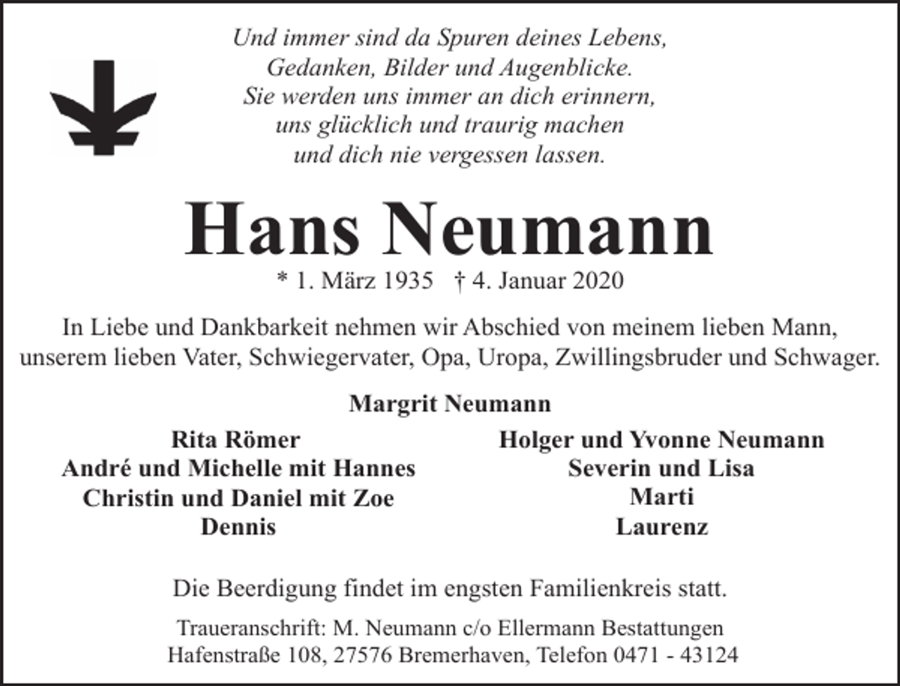 <p>Und immer sind da Spuren deines Lebens,<br />Gedanken, Bilder und Augenblicke.<br />Sie werden uns immer an dich erinnern,<br />uns glücklich und traurig machen<br />und dich nie vergessen lassen.</p><p>Hans Neumann<br />* 1. März 1935 † 4. Januar 2020</p><p>In Liebe und Dankbarkeit nehmen wir Abschied von meinem lieben Mann,<br />unserem lieben Vater, Schwiegervater, Opa, Uropa, Zwillingsbruder und Schwager.<br />Margrit Neumann<br />Holger und Yvonne Neumann<br />Rita Römer<br />Severin und Lisa<br />André und Michelle mit Hannes<br />Marti<br />Christin und Daniel mit Zoe<br />Laurenz<br />Dennis<br />Die Beerdigung findet im engsten Familienkreis statt.<br />Traueranschrift: M. Neumann c/o Ellermann Bestattungen<br />Hafenstraße 108, 27576 Bremerhaven, Telefon 0471 - 43124</p>