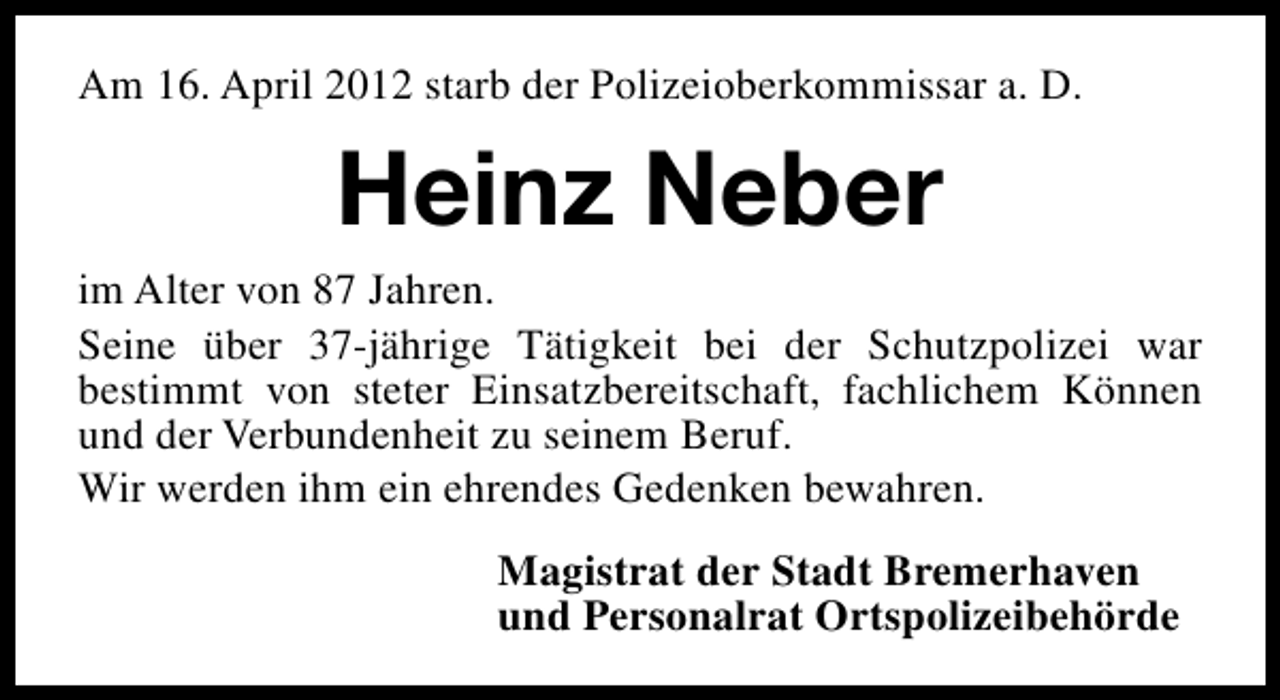 <p>Am 16. April 2012 starb der Polizeioberkommissar a. D.</p><p>Heinz Neber<br />im Alter von 87 Jahren.<br />Seine über 37-jährige Tätigkeit bei der Schutzpolizei war<br />bestimmt von steter Einsatzbereitschaft, fachlichem Können<br />und der Verbundenheit zu seinem Beruf.<br />Wir werden ihm ein ehrendes Gedenken bewahren.<br />Magistrat der Stadt Bremerhaven<br />und Personalrat Ortspolizeibehörde</p>