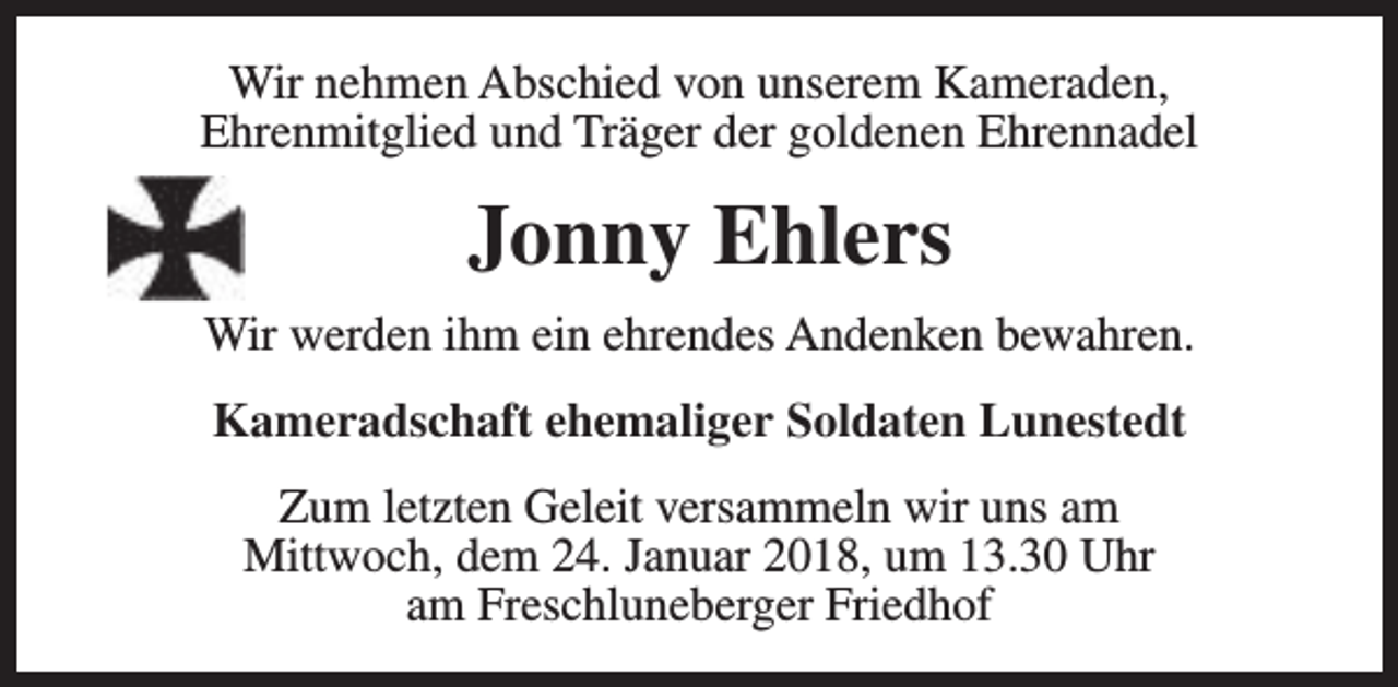 <p>Wir nehmen Abschied von unserem Kameraden,<br />Ehrenmitglied und Träger der goldenen Ehrennadel</p><p>Jonny Ehlers<br />Wir werden ihm ein ehrendes Andenken bewahren.<br />Kameradschaft ehemaliger Soldaten Lunestedt<br />Zum letzten Geleit versammeln wir uns am<br />Mittwoch, dem 24. Januar 2018, um 13.30 Uhr<br />am Freschluneberger Friedhof</p>