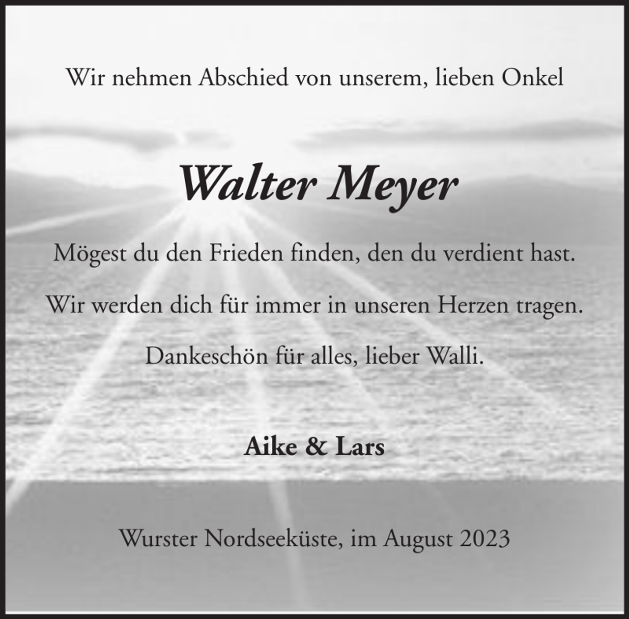 <p>Wir nehmen Abschied von unserem, lieben Onkel</p><p>Walter Meyer<br />Mögest du den Frieden finden, den du verdient hast.<br />Wir werden dich für immer in unseren Herzen tragen.<br />Dankeschön für alles, lieber Walli.</p><p>Aike &amp; Lars<br />Wurster Nordseeküste, im August 2023</p>