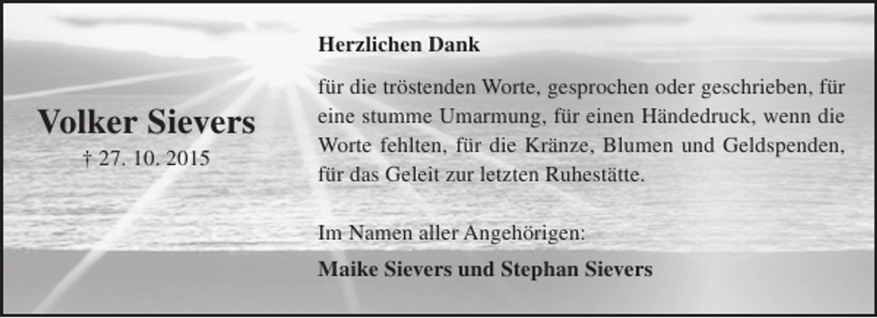 <p>Herzlichen Dank</p><p>Volker Sievers<br />† 27. 10. 2015</p><p>für die tröstenden Worte, gesprochen oder geschrieben, für<br />eine stumme Umarmung, für einen Händedruck, wenn die<br />Worte fehlten, für die Kränze, Blumen und Geldspenden,<br />für das Geleit zur letzten Ruhestätte.<br />Im Namen aller Angehörigen:<br />Maike Sievers und Stephan Sievers</p>