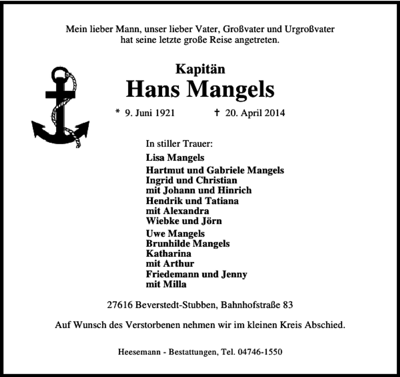 <p>Mein lieber Mann, unser lieber Vater, Großvater und Urgroßvater<br />hat seine letzte große Reise angetreten.</p><p>Kapitän</p><p>Hans Mangels<br />9. Juni 1921</p><p>20. April 2014</p><p>In stiller Trauer:<br />Lisa Mangels<br />Hartmut und Gabriele Mangels<br />Ingrid und Christian<br />mit Johann und Hinrich<br />Hendrik und Tatiana<br />mit Alexandra<br />Wiebke und Jörn<br />Uwe Mangels<br />Brunhilde Mangels<br />Katharina<br />mit Arthur<br />Friedemann und Jenny<br />mit Milla<br />27616 Beverstedt-Stubben, Bahnhofstraße 83<br />Auf Wunsch des Verstorbenen nehmen wir im kleinen Kreis Abschied.<br />Heesemann - Bestattungen, Tel. 04746-1550</p>