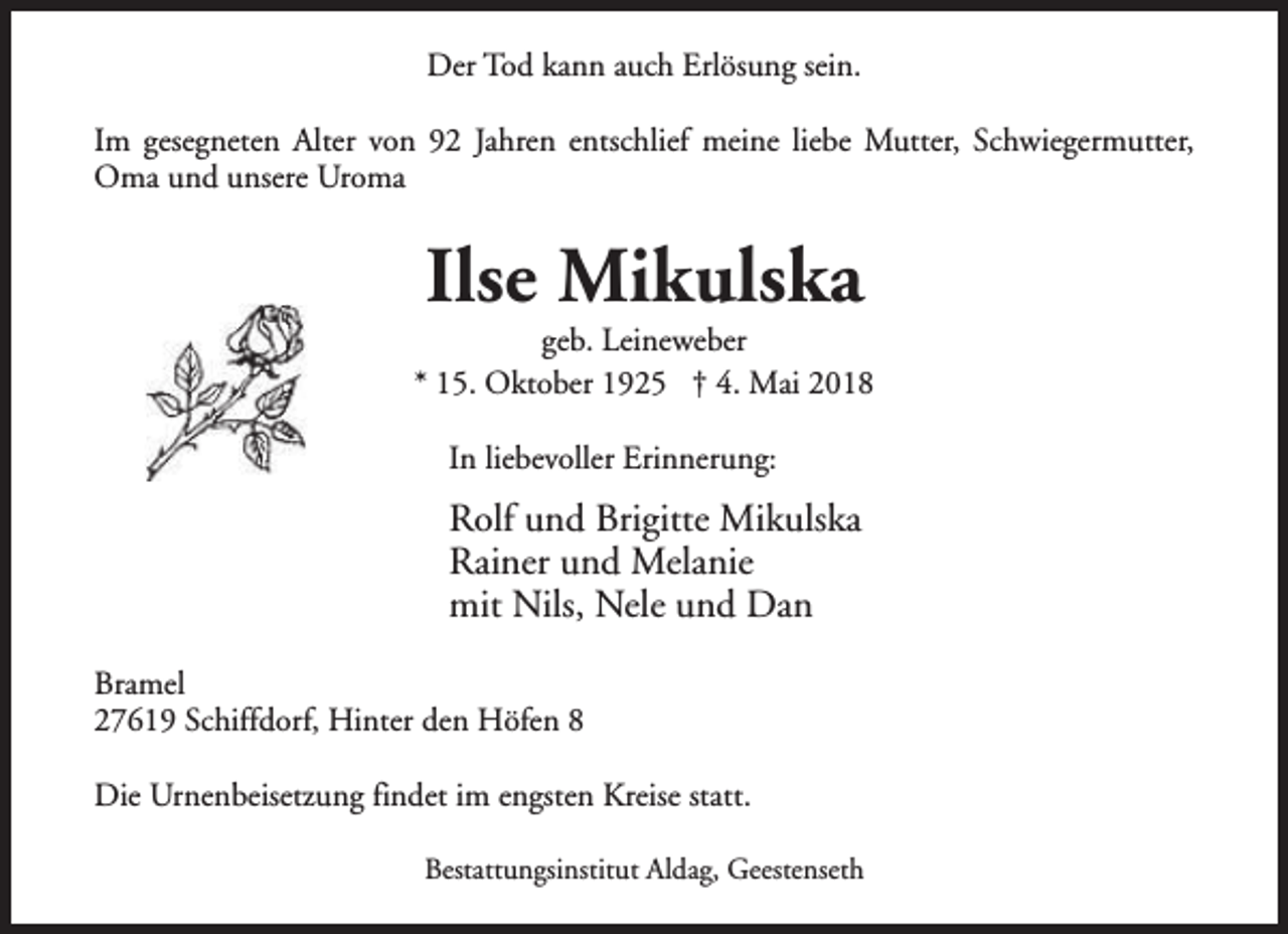 <p>Der Tod kann auch Erlösung sein.<br />Im gesegneten Alter von 92 Jahren entschlief meine liebe Mutter, Schwiegermutter,<br />Oma und unsere Uroma</p><p>Ilse Mikulska</p><p>geb. Leineweber<br />* 15. Oktober 1925 † 4. Mai 2018<br />In liebevoller Erinnerung:</p><p>Rolf und Brigitte Mikulska<br />Rainer und Melanie<br />mit Nils, Nele und Dan<br />Bramel<br />27619 Schiffdorf, Hinter den Höfen 8<br />Die Urnenbeisetzung findet im engsten Kreise statt.<br />Bestattungsinstitut Aldag, Geestenseth</p>