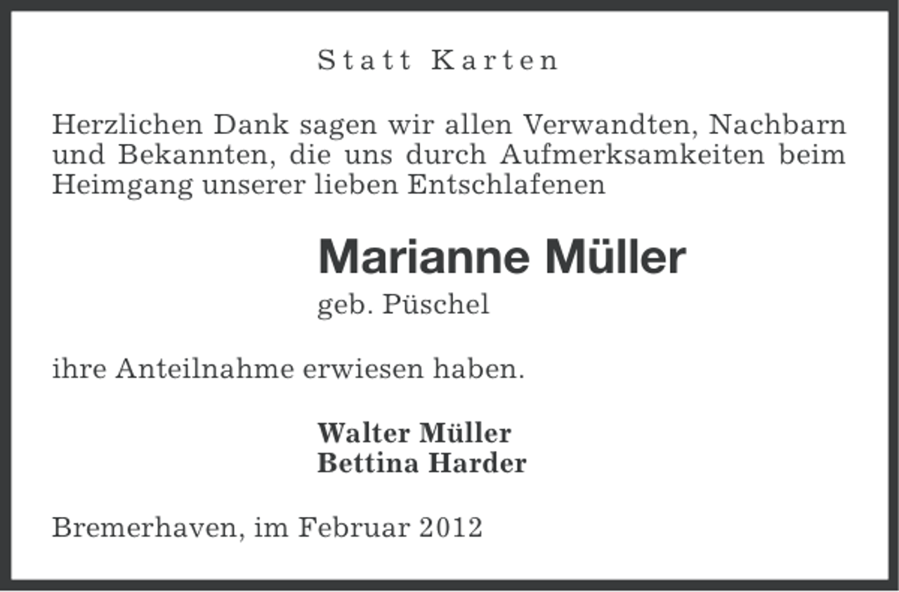 <p>Statt Karten<br />Herzlichen Dank sagen wir allen Verwandten, Nachbarn<br />und Bekannten, die uns durch Aufmerksamkeiten beim<br />Heimgang unserer lieben Entschlafenen</p><p>Marianne Müller<br />geb. Püschel<br />ihre Anteilnahme erwiesen haben.<br />Walter Müller<br />Bettina Harder<br />Bremerhaven, im Februar 2012</p>