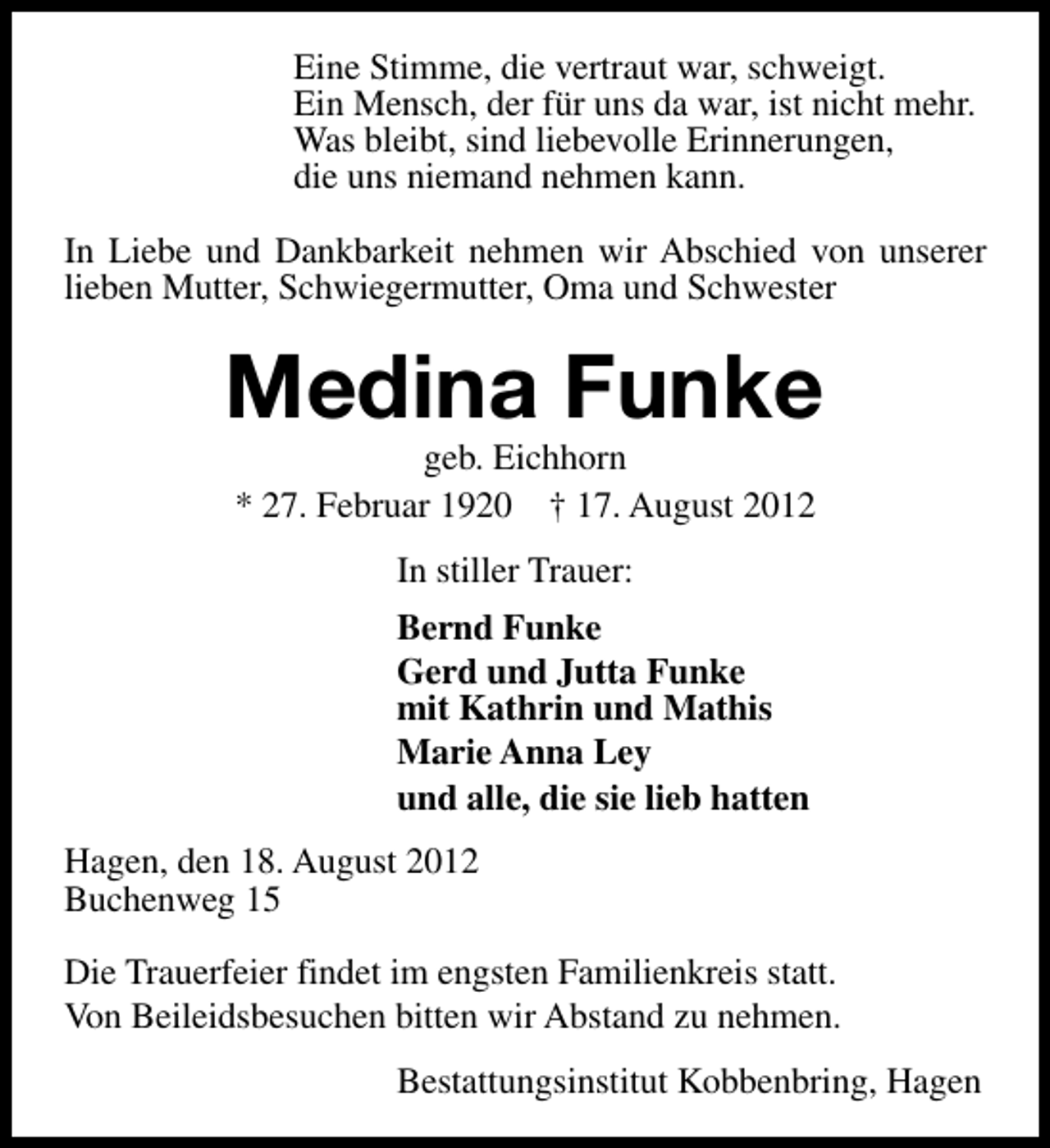<p>Eine Stimme, die vertraut war, schweigt.<br />Ein Mensch, der für uns da war, ist nicht mehr.<br />Was bleibt, sind liebevolle Erinnerungen,<br />die uns niemand nehmen kann.<br />In Liebe und Dankbarkeit nehmen wir Abschied von unserer<br />lieben Mutter, Schwiegermutter, Oma und Schwester</p><p>Medina Funke<br />geb. Eichhorn<br />* 27. Februar 1920 † 17. August 2012<br />In stiller Trauer:<br />Bernd Funke<br />Gerd und Jutta Funke<br />mit Kathrin und Mathis<br />Marie Anna Ley<br />und alle, die sie lieb hatten<br />Hagen, den 18. August 2012<br />Buchenweg 15<br />Die Trauerfeier findet im engsten Familienkreis statt.<br />Von Beileidsbesuchen bitten wir Abstand zu nehmen.<br />Bestattungsinstitut Kobbenbring, Hagen</p>