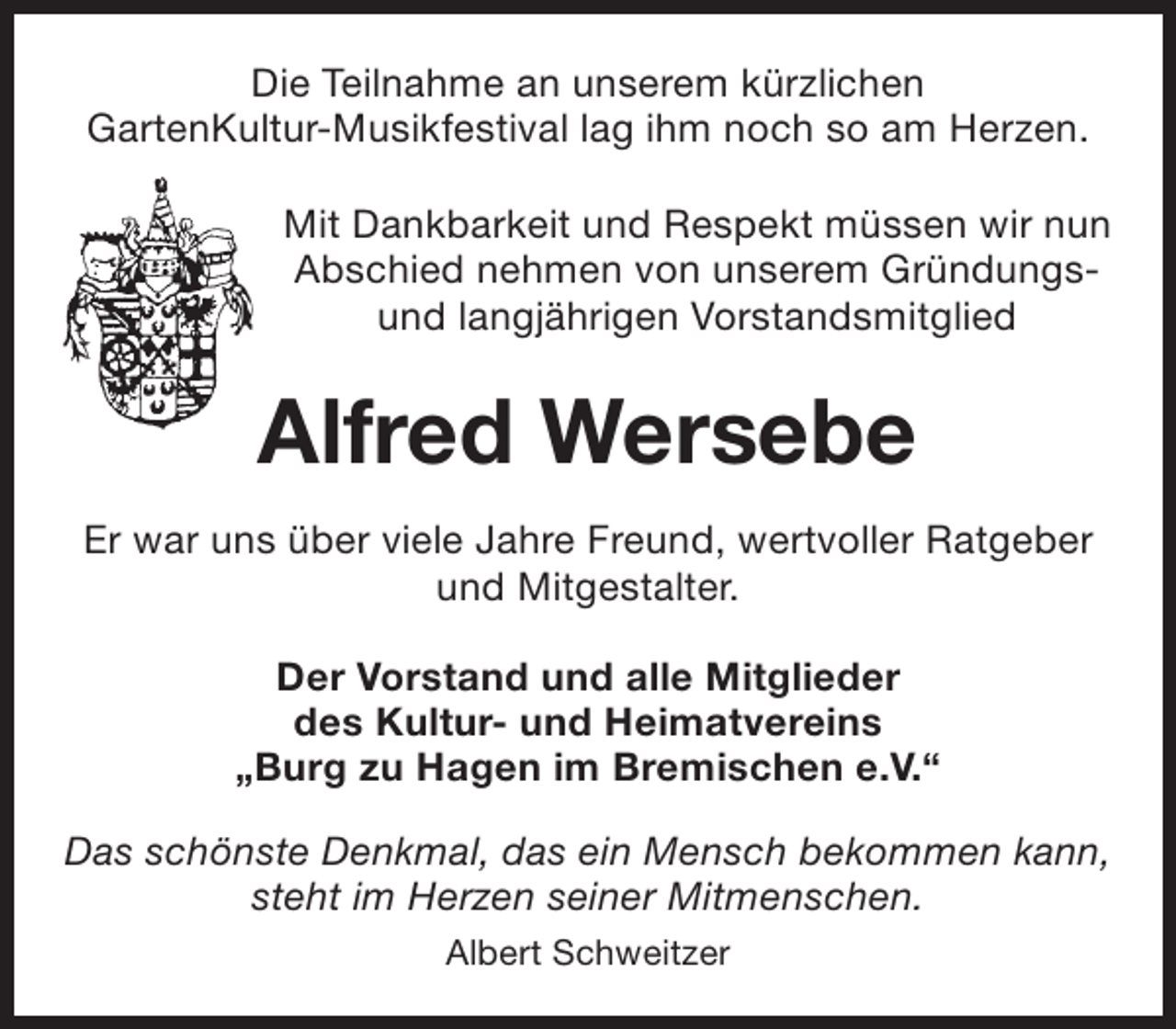 <p>Die Teilnahme an unserem kürzlichen<br />GartenKultur-Musikfestival lag ihm noch so am Herzen.<br />Mit Dankbarkeit und Respekt müssen wir nun<br />Abschied nehmen von unserem Gründungsund langjährigen Vorstandsmitglied</p><p>Alfred Wersebe<br />Er war uns über viele Jahre Freund, wertvoller Ratgeber<br />und Mitgestalter.<br />Der Vorstand und alle Mitglieder<br />des Kultur- und Heimatvereins<br />„Burg zu Hagen im Bremischen e.V.“<br />Das schönste Denkmal, das ein Mensch bekommen kann,<br />steht im Herzen seiner Mitmenschen.<br />Albert Schweitzer</p>