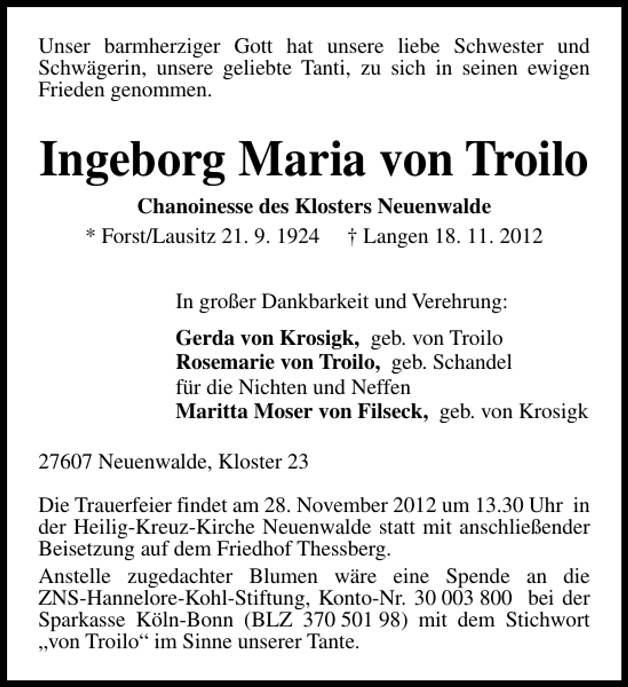 <p>Unser barmherziger Gott hat unsere liebe Schwester und<br />Schwägerin, unsere geliebte Tanti, zu sich in seinen ewigen<br />Frieden genommen.</p><p>Ingeborg Maria von Troilo<br />Chanoinesse des Klosters Neuenwalde<br />* Forst/Lausitz 21. 9. 1924 † Langen 18. 11. 2012<br />In großer Dankbarkeit und Verehrung:<br />Gerda von Krosigk, geb. von Troilo<br />Rosemarie von Troilo, geb. Schandel<br />für die Nichten und Neffen<br />Maritta Moser von Filseck, geb. von Krosigk<br />27607 Neuenwalde, Kloster 23<br />Die Trauerfeier findet am 28. November 2012 um 13.30 Uhr in<br />der Heilig-Kreuz-Kirche Neuenwalde statt mit anschließender<br />Beisetzung auf dem Friedhof Thessberg.<br />Anstelle zugedachter Blumen wäre eine Spende an die<br />ZNS-Hannelore-Kohl-Stiftung, Konto-Nr. 303 800 bei der<br />Sparkasse Köln-Bonn (BLZ 370 501 98) mit dem Stichwort<br />„von Troilo“ im Sinne unserer Tante.</p>