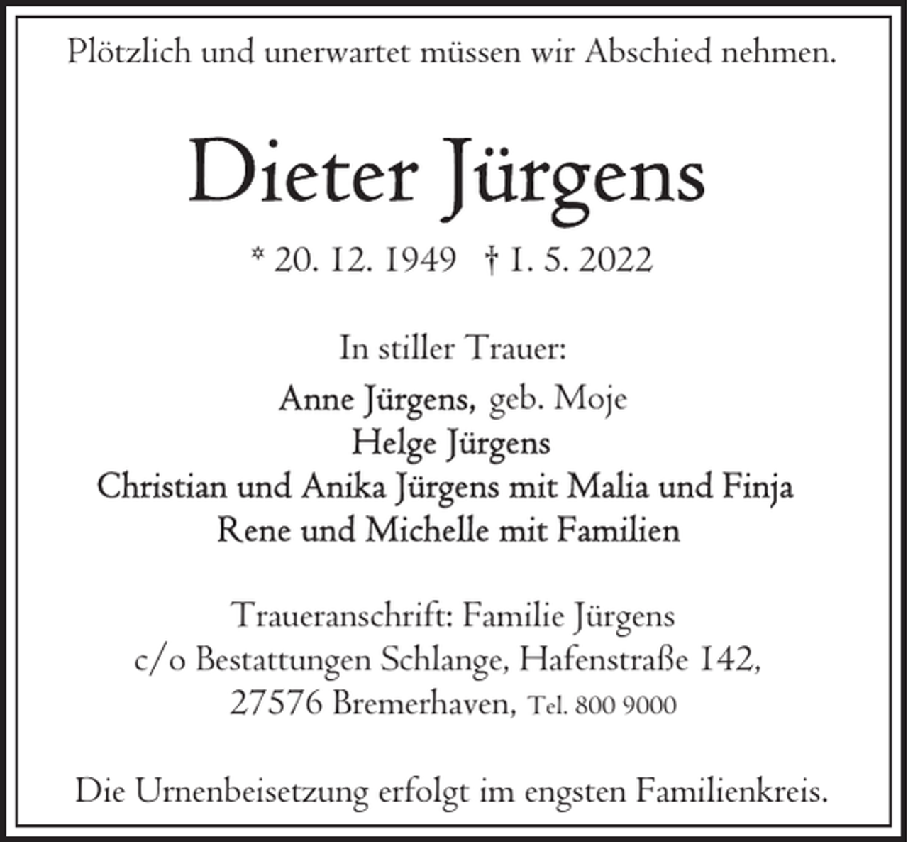 <p>Plötzlich und unerwartet müssen wir Abschied nehmen.</p>
<p>* 20. 12. 1949 † 1. 5. 2022<br />In stiller Trauer:<br />geb. Moje</p>
<p>Traueranschrift: Familie Jürgens<br />c/o Bestattungen Schlange, Hafenstraße 142,<br />27576 Bremerhaven, Tel. 800 9000<br />Die Urnenbeisetzung erfolgt im engsten Familienkreis.</p>