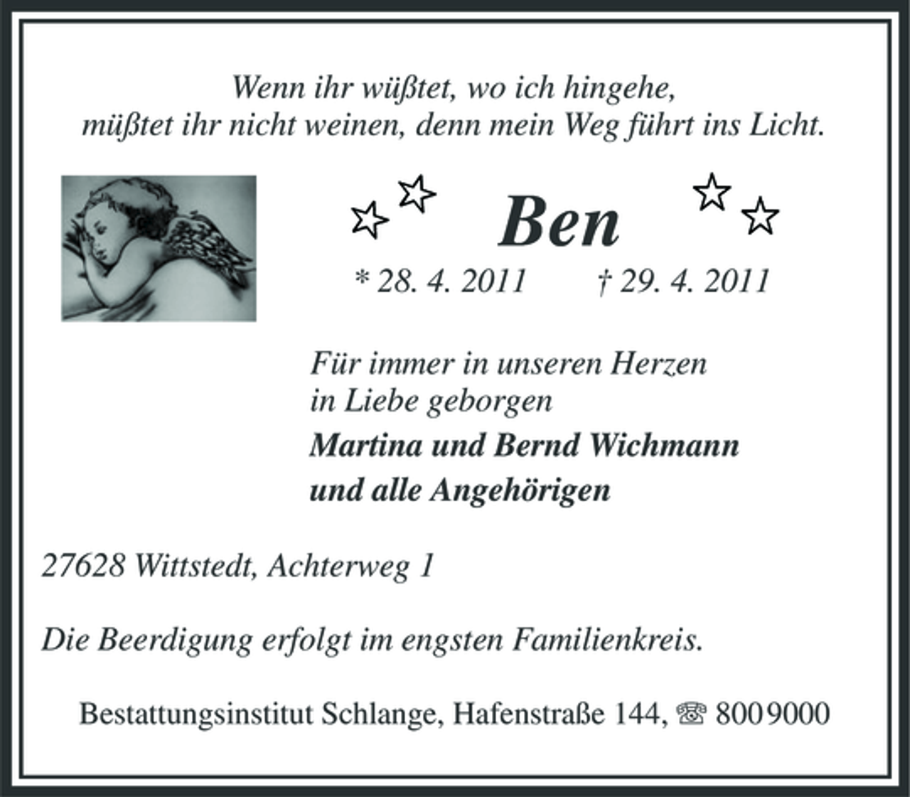 <p>Wenn ihr wüßtet, wo ich hingehe, müßtet ihr nicht weinen, denn mein Weg führt ins Licht.</p><p>Ben<br />* 28. 4. 2011 † 29. 4. 2011 Für immer in unseren Herzen in Liebe geborgen Martina und Bernd Wichmann und alle Angehörigen 27628 Wittstedt, Achterweg 1 Die Beerdigung erfolgt im engsten Familienkreis.<br />Bestattungsinstitut Schlange, Hafenstraße 144, 800 9000</p>