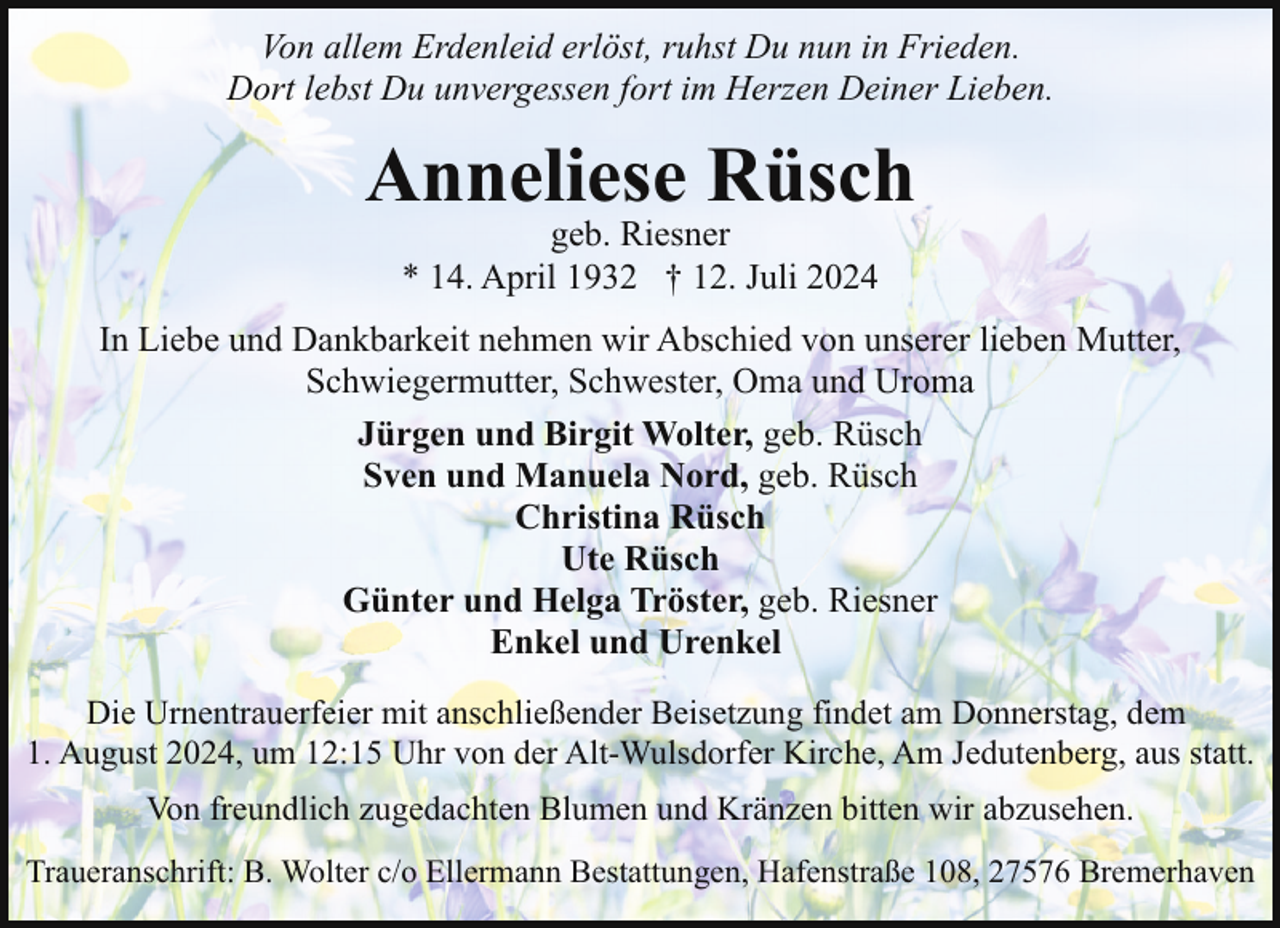 <p>Von allem Erdenleid erlöst, ruhst Du nun in Frieden.<br />Dort lebst Du unvergessen fort im Herzen Deiner Lieben.</p><p>Anneliese Rüsch<br />geb. Riesner<br />* 14. April 1932 † 12. Juli 2024</p><p>In Liebe und Dankbarkeit nehmen wir Abschied von unserer lieben Mutter,<br />Schwiegermutter, Schwester, Oma und Uroma<br />Jürgen und Birgit Wolter, geb. Rüsch<br />Sven und Manuela Nord, geb. Rüsch<br />Christina Rüsch<br />Ute Rüsch<br />Günter und Helga Tröster, geb. Riesner<br />Enkel und Urenkel<br />Die Urnentrauerfeier mit anschließender Beisetzung findet am Donnerstag, dem<br />1. August 2024, um 12:15 Uhr von der Alt-Wulsdorfer Kirche, Am Jedutenberg, aus statt.<br />Von freundlich zugedachten Blumen und Kränzen bitten wir abzusehen.<br />Traueranschrift: B. Wolter c/o Ellermann Bestattungen, Hafenstraße 108, 27576 Bremerhaven</p>